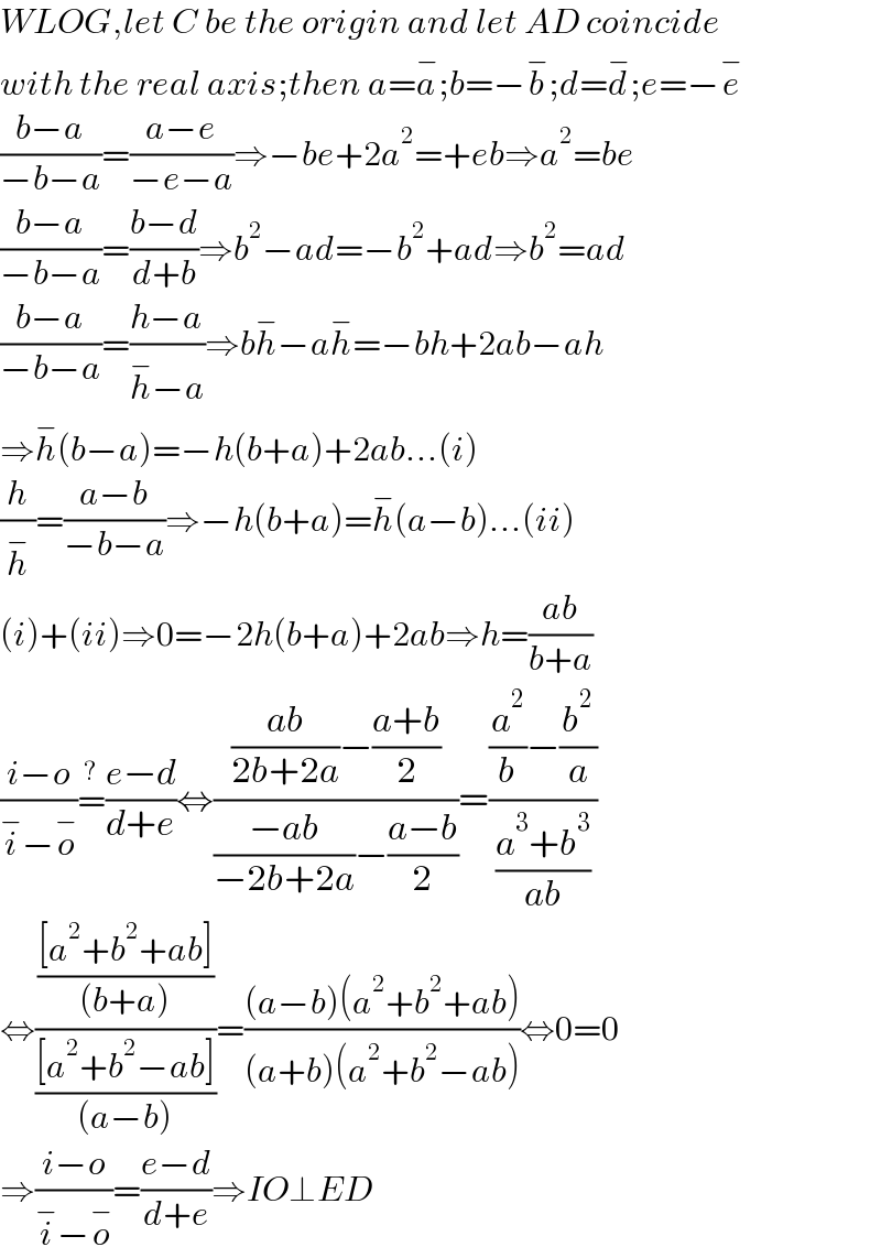 WLOG,let C be the origin and let AD coincide  with the real axis;then a=a^− ;b=−b^− ;d=d^− ;e=−e^−   ((b−a)/(−b−a))=((a−e)/(−e−a))⇒−be+2a^2 =+eb⇒a^2 =be  ((b−a)/(−b−a))=((b−d)/(d+b))⇒b^2 −ad=−b^2 +ad⇒b^2 =ad  ((b−a)/(−b−a))=((h−a)/(h^− −a))⇒bh^− −ah^− =−bh+2ab−ah  ⇒h^− (b−a)=−h(b+a)+2ab...(i)  (h/h^− )=((a−b)/(−b−a))⇒−h(b+a)=h^− (a−b)...(ii)  (i)+(ii)⇒0=−2h(b+a)+2ab⇒h=((ab)/(b+a))  ((i−o)/(i^− −o^− ))=^? ((e−d)/(d+e))⇔((((ab)/(2b+2a))−((a+b)/2))/(((−ab)/(−2b+2a))−((a−b)/2)))=(((a^2 /b)−(b^2 /a))/((a^3 +b^3 )/(ab)))  ⇔((([a^2 +b^2 +ab])/((b+a)))/(([a^2 +b^2 −ab])/((a−b))))=(((a−b)(a^2 +b^2 +ab))/((a+b)(a^2 +b^2 −ab)))⇔0=0  ⇒((i−o)/(i^− −o^− ))=((e−d)/(d+e))⇒IO⊥ED  