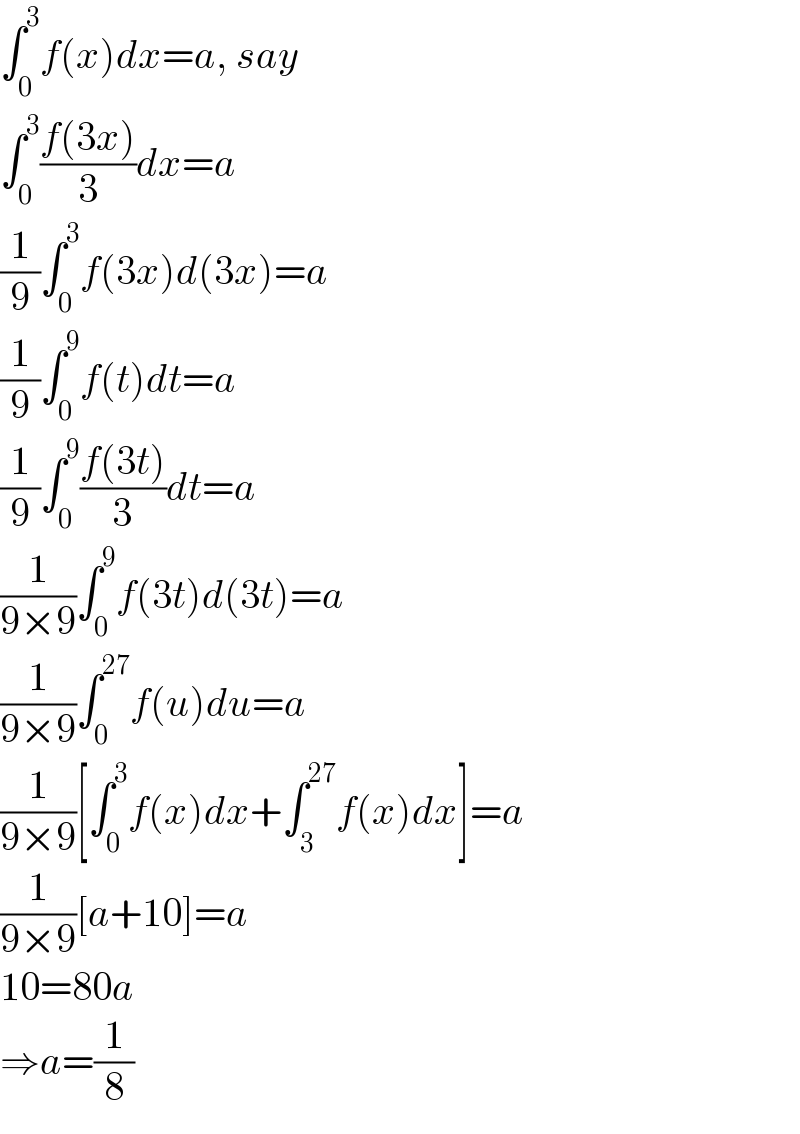 ∫_0 ^3 f(x)dx=a, say  ∫_0 ^3 ((f(3x))/3)dx=a  (1/9)∫_0 ^3 f(3x)d(3x)=a  (1/9)∫_0 ^9 f(t)dt=a  (1/9)∫_0 ^9 ((f(3t))/3)dt=a  (1/(9×9))∫_0 ^9 f(3t)d(3t)=a  (1/(9×9))∫_0 ^(27) f(u)du=a  (1/(9×9))[∫_0 ^3 f(x)dx+∫_3 ^(27) f(x)dx]=a  (1/(9×9))[a+10]=a  10=80a  ⇒a=(1/8)  