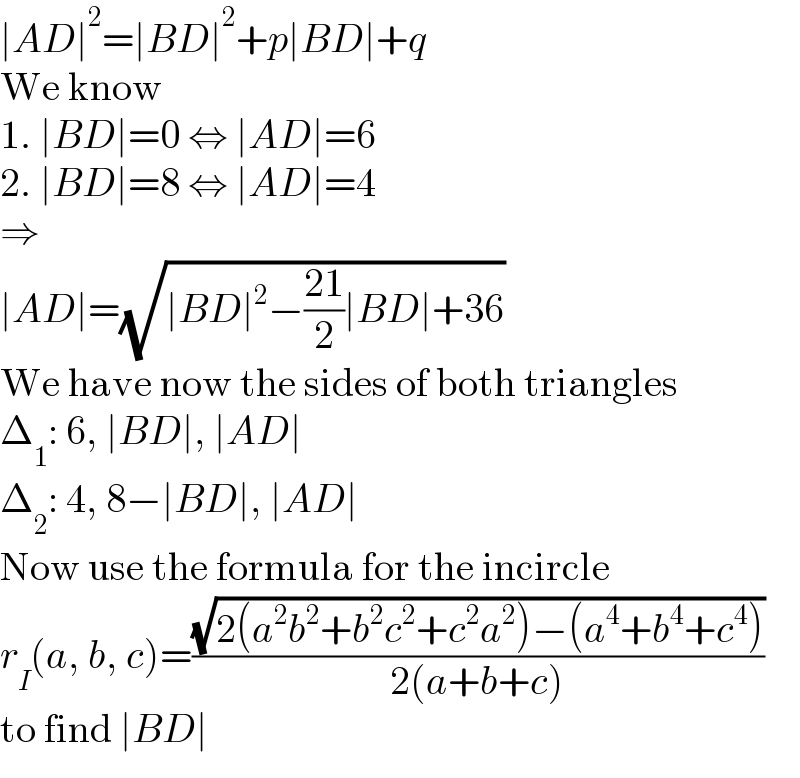 ∣AD∣^2 =∣BD∣^2 +p∣BD∣+q  We know  1. ∣BD∣=0 ⇔ ∣AD∣=6  2. ∣BD∣=8 ⇔ ∣AD∣=4  ⇒  ∣AD∣=(√(∣BD∣^2 −((21)/2)∣BD∣+36))  We have now the sides of both triangles  Δ_1 : 6, ∣BD∣, ∣AD∣  Δ_2 : 4, 8−∣BD∣, ∣AD∣  Now use the formula for the incircle  r_I (a, b, c)=((√(2(a^2 b^2 +b^2 c^2 +c^2 a^2 )−(a^4 +b^4 +c^4 )))/(2(a+b+c)))  to find ∣BD∣  