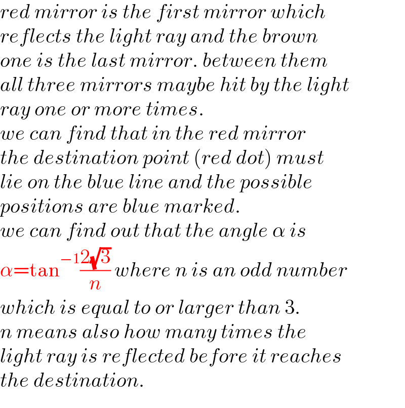 red mirror is the first mirror which  reflects the light ray and the brown  one is the last mirror. between them  all three mirrors maybe hit by the light  ray one or more times.  we can find that in the red mirror  the destination point (red dot) must  lie on the blue line and the possible  positions are blue marked.  we can find out that the angle α is  α=tan^(−1) ((2(√3))/n) where n is an odd number  which is equal to or larger than 3.  n means also how many times the  light ray is reflected before it reaches  the destination.  