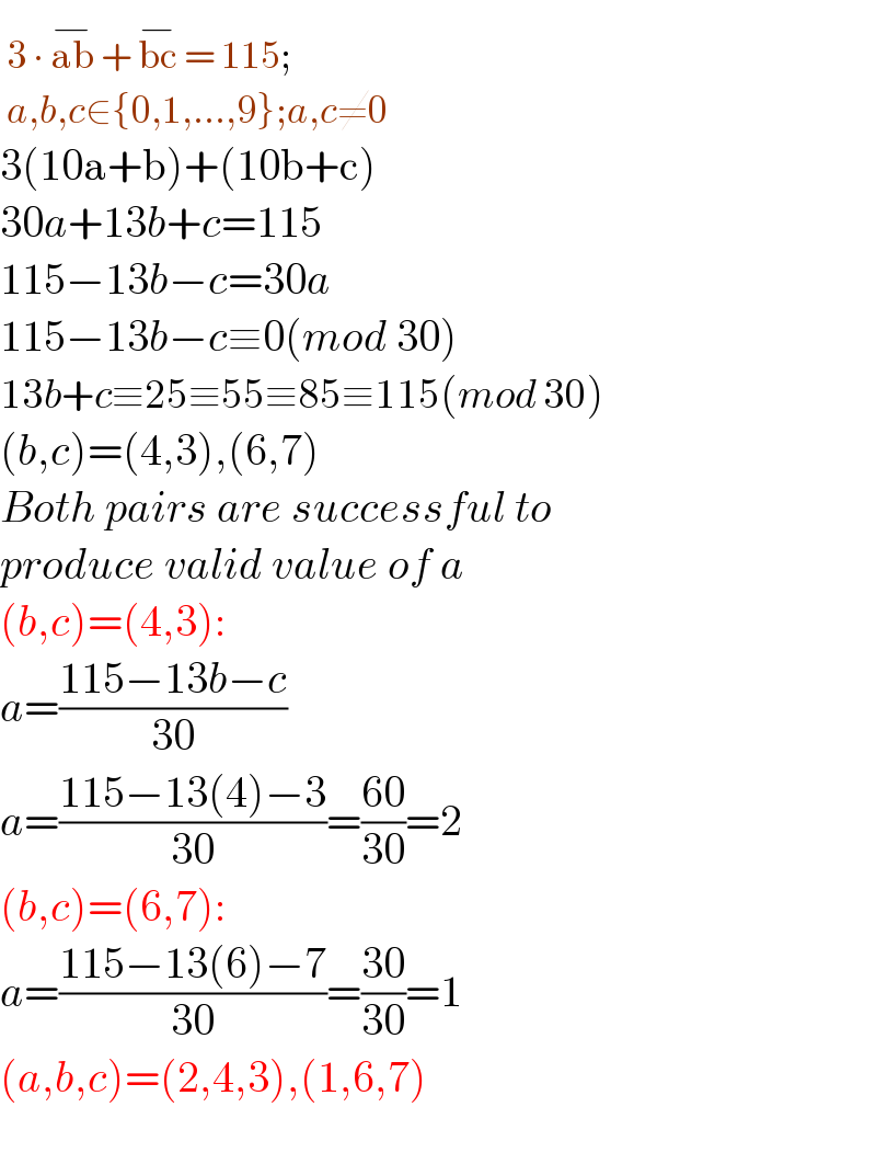  3 ∙ ab^(−)  + bc^(−)  = 115;   a,b,c∈{0,1,...,9};a,c≠0  3(10a+b)+(10b+c)  30a+13b+c=115  115−13b−c=30a  115−13b−c≡0(mod 30)  13b+c≡25≡55≡85≡115(mod 30)  (b,c)=(4,3),(6,7)  Both pairs are successful to  produce valid value of a  (b,c)=(4,3):  a=((115−13b−c)/(30))  a=((115−13(4)−3)/(30))=((60)/(30))=2  (b,c)=(6,7):  a=((115−13(6)−7)/(30))=((30)/(30))=1  (a,b,c)=(2,4,3),(1,6,7)    