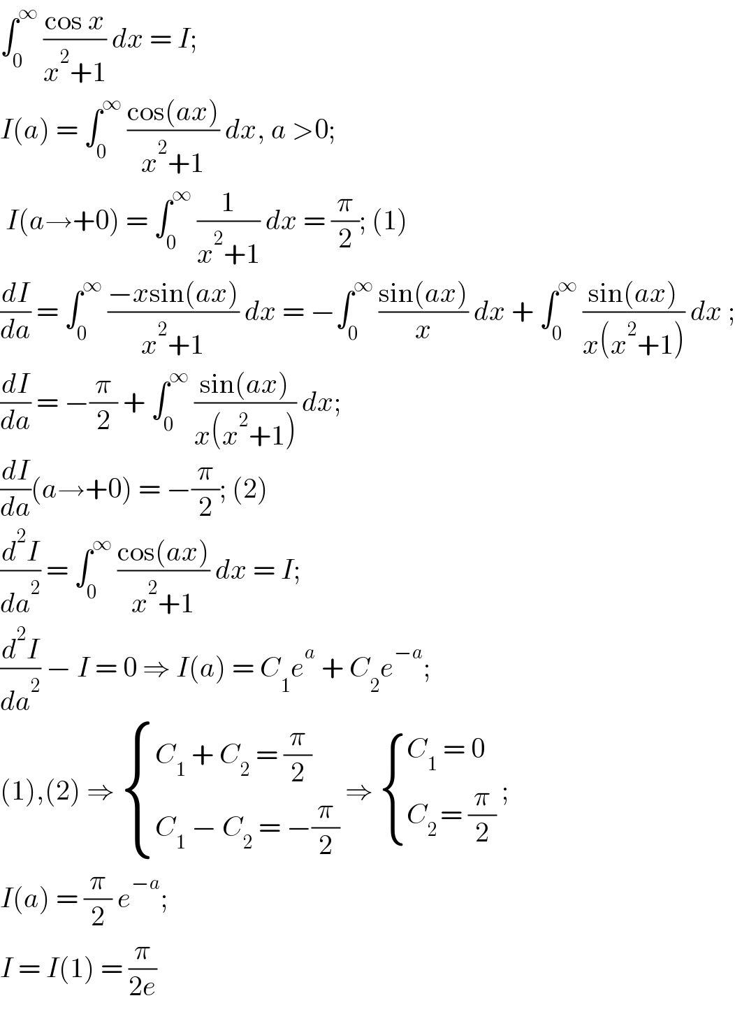 ∫_0 ^∞  ((cos x)/(x^2 +1)) dx = I;  I(a) = ∫_0 ^∞  ((cos(ax))/(x^2 +1)) dx, a >0;   I(a→+0) = ∫_0 ^∞  (1/(x^2 +1)) dx = (π/2); (1)  (dI/da) = ∫_0 ^∞  ((−xsin(ax))/(x^2 +1)) dx = −∫_0 ^∞  ((sin(ax))/x) dx + ∫_0 ^∞  ((sin(ax))/(x(x^2 +1))) dx ;  (dI/da) = −(π/2) + ∫_0 ^∞  ((sin(ax))/(x(x^2 +1))) dx;  (dI/da)(a→+0) = −(π/2); (2)  (d^2 I/da^2 ) = ∫_0 ^∞  ((cos(ax))/(x^2 +1)) dx = I;  (d^2 I/da^2 ) − I = 0 ⇒ I(a) = C_1 e^a  + C_2 e^(−a) ;  (1),(2) ⇒  { ((C_1  + C_2  = (π/2))),((C_1  − C_2  = −(π/2))) :} ⇒  { ((C_1  = 0)),((C_(2 ) = (π/2))) :} ;  I(a) = (π/2) e^(−a) ;  I = I(1) = (π/(2e))   