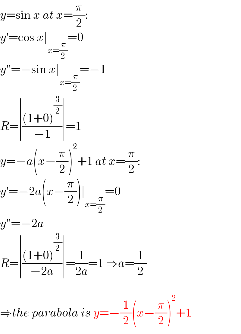 y=sin x at x=(π/2):  y′=cos x∣_(x=(π/2)) =0  y′′=−sin x∣_(x=(π/2)) =−1  R=∣(((1+0)^(3/2) )/(−1))∣=1  y=−a(x−(π/2))^2 +1 at x=(π/2):  y′=−2a(x−(π/2))∣_(x=(π/2)) =0  y′′=−2a  R=∣(((1+0)^(3/2) )/(−2a))∣=(1/(2a))=1 ⇒a=(1/2)    ⇒the parabola is y=−(1/2)(x−(π/2))^2 +1  