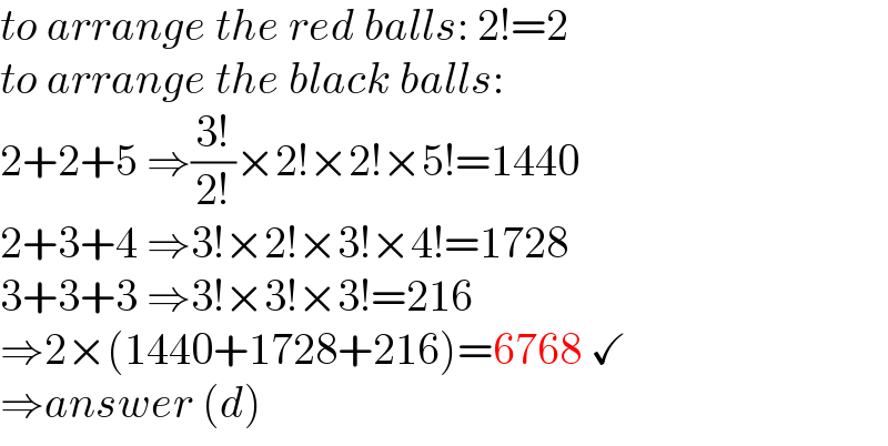 to arrange the red balls: 2!=2  to arrange the black balls:  2+2+5 ⇒((3!)/(2!))×2!×2!×5!=1440  2+3+4 ⇒3!×2!×3!×4!=1728  3+3+3 ⇒3!×3!×3!=216  ⇒2×(1440+1728+216)=6768 ✓  ⇒answer (d)  