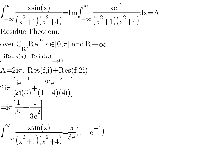 ∫_(−∞) ^∞ ((xsin(x))/((x^2 +1)(x^2 +4)))=Im∫_(−∞) ^∞ ((xe^(ix) )/((x^2 +1)(x^2 +4)))dx=A  Residue Theorem:  over C_R ,Re^(ia) ;a∈[0,π] and R→∞  e^(iRcos(a)−Rsin(a)) →0  A=2iπ.[Res(f,i)+Res(f,2i)]  2iπ.[((ie^(−1) )/(2i(3)))+((2ie^(−2) )/((1−4)(4i)))]  =iπ[(1/(3e))−(1/(3e^2 ))]  ∫_(−∞) ^∞ ((xsin(x))/((x^2 +1)(x^2 +4)))=(π/(3e))(1−e^(−1) )  