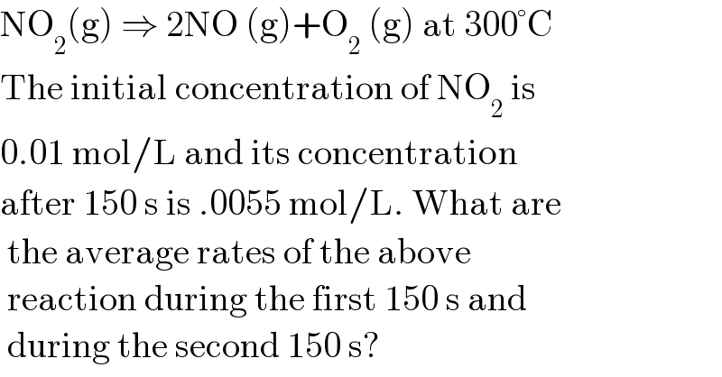 NO_2 (g) ⇒ 2NO (g)+O_2  (g) at 300°C  The initial concentration of NO_2  is   0.01 mol/L and its concentration   after 150 s is .0055 mol/L. What are   the average rates of the above   reaction during the first 150 s and   during the second 150 s?  
