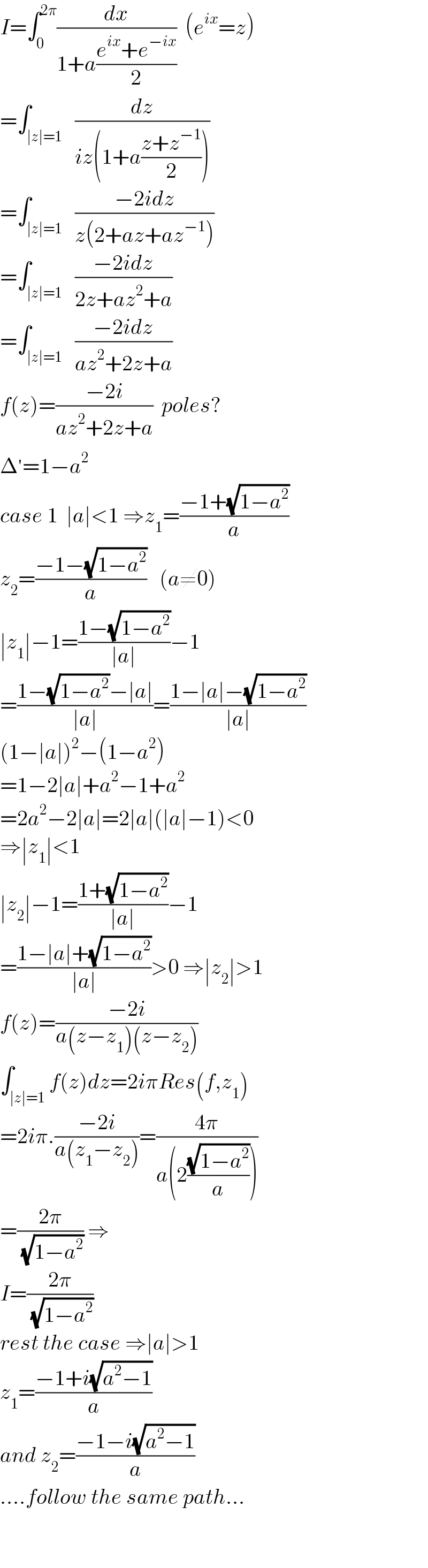 I=∫_0 ^(2π) (dx/(1+a((e^(ix) +e^(−ix) )/2)))  (e^(ix) =z)  =∫_(∣z∣=1)   (dz/(iz(1+a((z+z^(−1) )/2))))  =∫_(∣z∣=1)   ((−2idz)/(z(2+az+az^(−1) )))  =∫_(∣z∣=1)   ((−2idz)/(2z+az^2 +a))  =∫_(∣z∣=1)   ((−2idz)/(az^2 +2z+a))  f(z)=((−2i)/(az^2 +2z+a))  poles?  Δ^′ =1−a^2   case 1  ∣a∣<1 ⇒z_1 =((−1+(√(1−a^2 )))/a)  z_2 =((−1−(√(1−a^2 )))/a)   (a≠0)  ∣z_1 ∣−1=((1−(√(1−a^2 )))/(∣a∣))−1  =((1−(√(1−a^2 ))−∣a∣)/(∣a∣))=((1−∣a∣−(√(1−a^2 )))/(∣a∣))  (1−∣a∣)^2 −(1−a^2 )  =1−2∣a∣+a^2 −1+a^2   =2a^2 −2∣a∣=2∣a∣(∣a∣−1)<0  ⇒∣z_1 ∣<1  ∣z_2 ∣−1=((1+(√(1−a^2 )))/(∣a∣))−1  =((1−∣a∣+(√(1−a^2 )))/(∣a∣))>0 ⇒∣z_2 ∣>1  f(z)=((−2i)/(a(z−z_1 )(z−z_2 )))  ∫_(∣z∣=1) f(z)dz=2iπRes(f,z_1 )  =2iπ.((−2i)/(a(z_1 −z_2 )))=((4π)/(a(2((√(1−a^2 ))/a))))  =((2π)/( (√(1−a^2 )))) ⇒  I=((2π)/( (√(1−a^2 ))))  rest the case ⇒∣a∣>1  z_1 =((−1+i(√(a^2 −1)))/a)  and z_2 =((−1−i(√(a^2 −1)))/a)  ....follow the same path...    