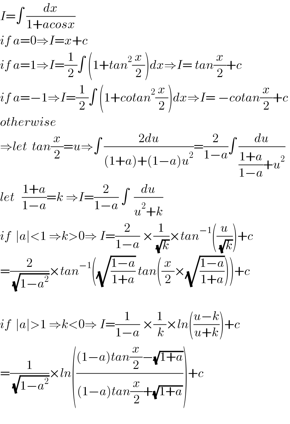 I=∫ (dx/(1+acosx))  if a=0⇒I=x+c  if a=1⇒I=(1/2)∫ (1+tan^2 (x/2))dx⇒I= tan(x/2)+c  if a=−1⇒I=(1/2)∫ (1+cotan^2 (x/2))dx⇒I= −cotan(x/2)+c  otherwise  ⇒let  tan(x/2)=u⇒∫ ((2du)/((1+a)+(1−a)u^2 ))=(2/(1−a))∫ (du/(((1+a)/(1−a))+u^2 ))    let   ((1+a)/(1−a))=k ⇒I=(2/(1−a)) ∫  (du/(u^2 +k))  if  ∣a∣<1 ⇒k>0⇒ I=(2/(1−a)) ×(1/( (√k)))×tan^(−1) ((u/( (√k))))+c  =(2/( (√(1−a^2 ))))×tan^(−1) ((√((1−a)/(1+a))) tan((x/2)×(√((1−a)/(1+a)))))+c    if  ∣a∣>1 ⇒k<0⇒ I=(1/(1−a)) ×(1/( k))×ln(((u−k)/(u+k)))+c  =(1/( (√(1−a^2 ))))×ln((((1−a)tan(x/2)−(√(1+a)))/((1−a)tan(x/2)+(√(1+a)))))+c    