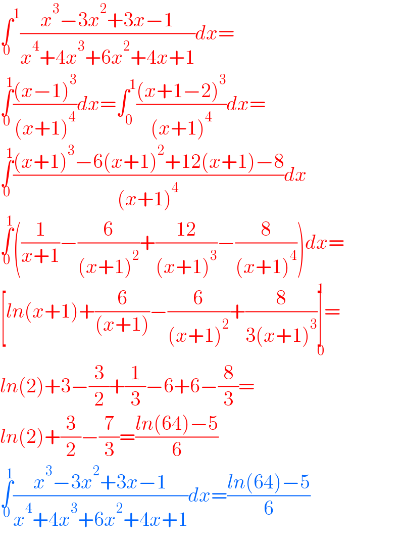 ∫^1 _0 ((x^3 −3x^2 +3x−1)/(x^4 +4x^3 +6x^2 +4x+1))dx=  ∫_0 ^1 (((x−1)^3 )/((x+1)^4 ))dx=∫_0 ^1 (((x+1−2)^3 )/((x+1)^4 ))dx=  ∫_0 ^1 (((x+1)^3 −6(x+1)^2 +12(x+1)−8)/((x+1)^4 ))dx  ∫_0 ^1 ((1/(x+1))−(6/((x+1)^2 ))+((12)/((x+1)^3 ))−(8/((x+1)^4 )))dx=  [ln(x+1)+(6/((x+1)))−(6/((x+1)^2 ))+(8/(3(x+1)^3 ))]_0 ^1 =  ln(2)+3−(3/2)+(1/3)−6+6−(8/3)=  ln(2)+(3/2)−(7/3)=((ln(64)−5)/6)  ∫_0 ^1 ((x^3 −3x^2 +3x−1)/(x^4 +4x^3 +6x^2 +4x+1))dx=((ln(64)−5)/6)  