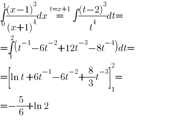 ∫_0 ^1 (((x−1)^3 )/((x+1)^4 ))dx =^(t=x+1)  ∫(((t−2)^3 )/t^4 )dt=  =∫_1 ^2 (t^(−1) −6t^(−2) +12t^(−3) −8t^(−4) )dt=  =[ln t +6t^(−1) −6t^(−2) +(8/3)t^(−3) ]_1 ^2 =  =−(5/6)+ln 2  