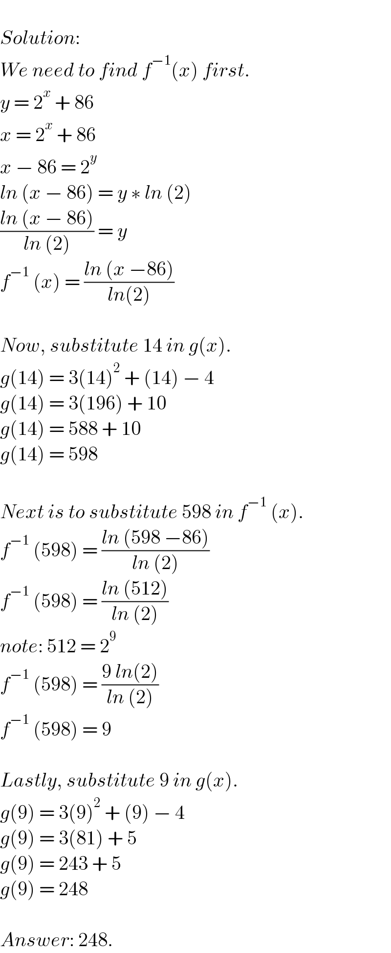   Solution:  We need to find f^(−1) (x) first.  y = 2^x  + 86  x = 2^x  + 86  x − 86 = 2^y   ln (x − 86) = y ∗ ln (2)  ((ln (x − 86))/(ln (2))) = y  f^(−1)  (x) = ((ln (x −86))/(ln(2)))    Now, substitute 14 in g(x).  g(14) = 3(14)^2  + (14) − 4  g(14) = 3(196) + 10  g(14) = 588 + 10  g(14) = 598    Next is to substitute 598 in f^(−1)  (x).  f^(−1)  (598) = ((ln (598 −86))/(ln (2)))  f^(−1)  (598) = ((ln (512))/(ln (2)))  note: 512 = 2^9   f^(−1)  (598) = ((9 ln(2))/(ln (2)))  f^(−1)  (598) = 9    Lastly, substitute 9 in g(x).  g(9) = 3(9)^2  + (9) − 4  g(9) = 3(81) + 5  g(9) = 243 + 5  g(9) = 248    Answer: 248.  