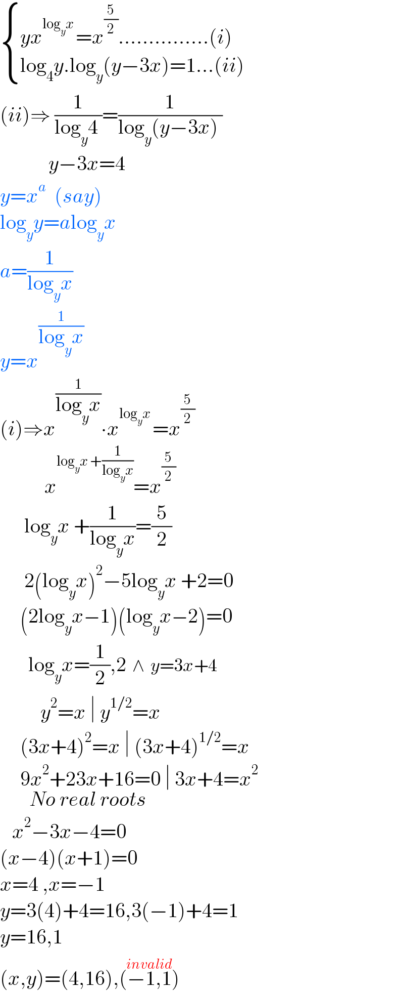  { ((yx^(log_y x ) =x^(5/2) ...............(i))),((log_4 y.log_y (y−3x)=1...(ii)  )) :}  (ii)⇒ (1/(log_y 4 ))=(1/(log_y (y−3x) ))              y−3x=4  y=x^a   (say)  log_y y=alog_y x  a=(1/(log_y x))   y=x^(1/(log_y x))   (i)⇒x^(1/(log_y x)) ∙x^(log_y x ) =x^(5/2)              x^(log_y x +(1/(log_y x))) =x^(5/2)         log_y x +(1/(log_y x))=(5/2)        2(log_y x)^2 −5log_y x +2=0       (2log_y x−1)(log_y x−2)=0         log_y x=(1/2),2  ∧  y=3x+4            y^2 =x ∣ y^(1/2) =x       (3x+4)^2 =x ∣ (3x+4)^(1/2) =x       9x^2 +23x+16=0_(No real roots)  ∣ 3x+4=x^2       x^2 −3x−4=0  (x−4)(x+1)=0  x=4 ,x=−1  y=3(4)+4=16,3(−1)+4=1  y=16,1  (x,y)=(4,16),(−1,1)^(invalid)   