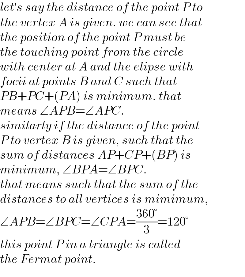 let′s say the distance of the point P to  the vertex A is given. we can see that  the position of the point P must be  the touching point from the circle  with center at A and the elipse with  focii at points B and C such that  PB+PC+(PA) is minimum. that   means ∠APB=∠APC.  similarly if the distance of the point  P to vertex B is given, such that the  sum of distances AP+CP+(BP) is   minimum, ∠BPA=∠BPC.  that means such that the sum of the  distances to all vertices is mimimum,  ∠APB=∠BPC=∠CPA=((360°)/3)=120°  this point P in a triangle is called  the Fermat point.  