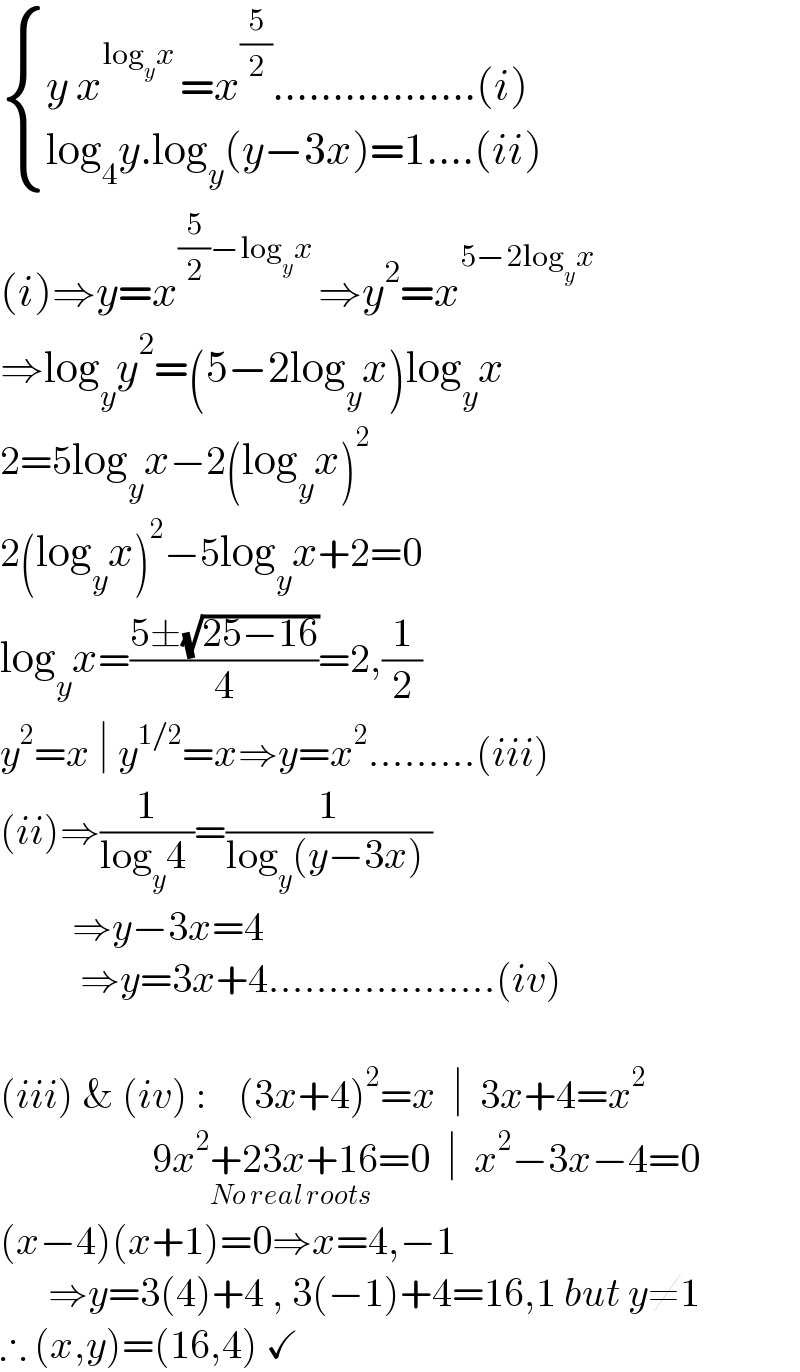  { ((y x^(log_y x ) =x^(5/2) .................(i))),((log_4 y.log_y (y−3x)=1....(ii)  )) :}  (i)⇒y=x^((5/2)−log_y x ) ⇒y^2 =x^(5−2log_y x )   ⇒log_y y^2 =(5−2log_y x)log_y x  2=5log_y x−2(log_y x)^2      2(log_y x)^2 −5log_y x+2=0  log_y x=((5±(√(25−16)))/4)=2,(1/2)  y^2 =x ∣ y^(1/2) =x⇒y=x^2 .........(iii)  (ii)⇒(1/(log_y 4 ))=(1/(log_y (y−3x) ))           ⇒y−3x=4            ⇒y=3x+4...................(iv)     (iii) & (iv) :    (3x+4)^2 =x  ∣  3x+4=x^2                      9x^2 +23x+16=0_(No real roots)   ∣  x^2 −3x−4=0  (x−4)(x+1)=0⇒x=4,−1        ⇒y=3(4)+4 , 3(−1)+4=16,1 but y≠1  ∴ (x,y)=(16,4) ✓  