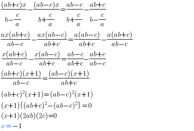  (((ab+c)x)/(b−(c/a) )) −(((ab−c)x)/(b+(c/a))) = ((ab−c)/(b+(c/a))) −((ab+c)/(b−(c/a)))   ((ax(ab+c))/(ab−c)) −((ax(ab−c))/(ab+c)) = ((a(ab−c))/(ab+c)) −((a(ab+c))/(ab−c))    ((x(ab+c))/(ab−c)) −((x(ab−c))/(ab+c)) = ((ab−c)/(ab+c))−((ab+c)/(ab−c))   (((ab+c)(x+1))/(ab−c)) = (((ab−c)(x+1))/(ab+c))   (ab+c)^2 (x+1)= (ab−c)^2 (x+1)   (x+1){(ab+c)^2 −(ab−c)^2 } = 0   (x+1)(2ab)(2c)=0   x = −1  