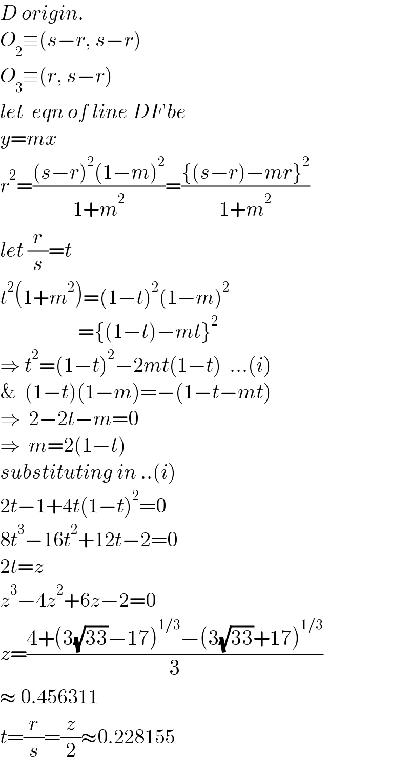 D origin.  O_2 ≡(s−r, s−r)  O_3 ≡(r, s−r)  let  eqn of line DF be   y=mx  r^2 =(((s−r)^2 (1−m)^2 )/(1+m^2 ))=(({(s−r)−mr}^2 )/(1+m^2 ))  let (r/s)=t  t^2 (1+m^2 )=(1−t)^2 (1−m)^2                      ={(1−t)−mt}^2   ⇒ t^2 =(1−t)^2 −2mt(1−t)  ...(i)  &  (1−t)(1−m)=−(1−t−mt)  ⇒  2−2t−m=0  ⇒  m=2(1−t)  substituting in ..(i)  2t−1+4t(1−t)^2 =0  8t^3 −16t^2 +12t−2=0  2t=z  z^3 −4z^2 +6z−2=0  z=((4+(3(√(33))−17)^(1/3) −(3(√(33))+17)^(1/3) )/3)  ≈ 0.456311  t=(r/s)=(z/2)≈0.228155  