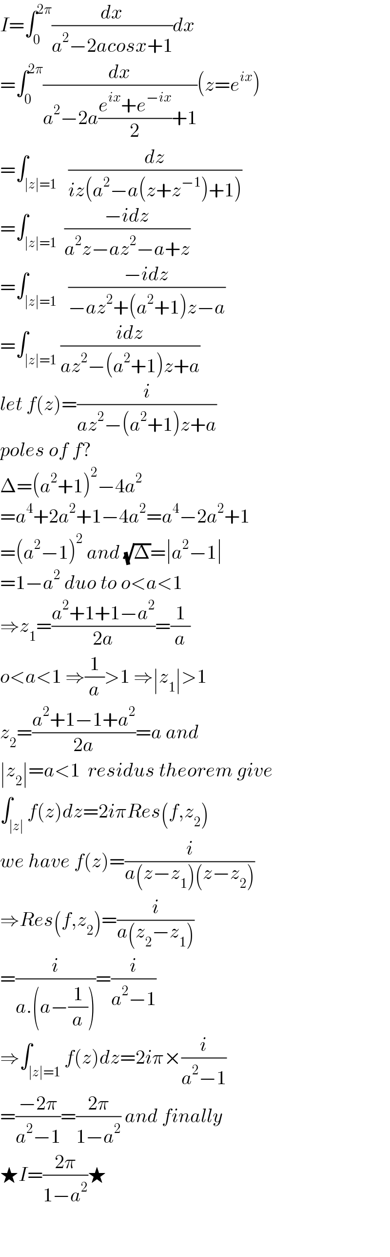 I=∫_0 ^(2π) (dx/(a^2 −2acosx+1))dx  =∫_0 ^(2π) (dx/(a^2 −2a((e^(ix) +e^(−ix) )/2)+1))(z=e^(ix) )  =∫_(∣z∣=1)   (dz/(iz(a^2 −a(z+z^(−1) )+1)))  =∫_(∣z∣=1)  ((−idz)/(a^2 z−az^2 −a+z))  =∫_(∣z∣=1)   ((−idz)/(−az^2 +(a^2 +1)z−a))  =∫_(∣z∣=1) ((idz)/(az^2 −(a^2 +1)z+a))  let f(z)=(i/(az^2 −(a^2 +1)z+a))  poles of f?  Δ=(a^2 +1)^2 −4a^2   =a^4 +2a^2 +1−4a^2 =a^4 −2a^2 +1  =(a^2 −1)^2  and (√Δ)=∣a^2 −1∣  =1−a^2  duo to o<a<1  ⇒z_1 =((a^2 +1+1−a^2 )/(2a))=(1/a)  o<a<1 ⇒(1/a)>1 ⇒∣z_1 ∣>1  z_2 =((a^2 +1−1+a^2 )/(2a))=a and  ∣z_2 ∣=a<1  residus theorem give  ∫_(∣z∣) f(z)dz=2iπRes(f,z_2 )  we have f(z)=(i/(a(z−z_1 )(z−z_2 )))  ⇒Res(f,z_2 )=(i/(a(z_2 −z_1 )))  =(i/(a.(a−(1/a))))=(i/(a^2 −1))  ⇒∫_(∣z∣=1) f(z)dz=2iπ×(i/(a^2 −1))  =((−2π)/(a^2 −1))=((2π)/(1−a^2 )) and finally  ★I=((2π)/(1−a^2 ))★    