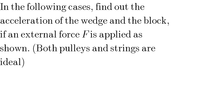 In the following cases, find out the  acceleration of the wedge and the block,  if an external force F is applied as  shown. (Both pulleys and strings are  ideal)  