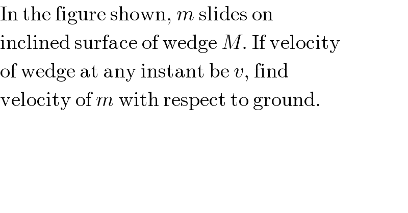 In the figure shown, m slides on  inclined surface of wedge M. If velocity  of wedge at any instant be v, find  velocity of m with respect to ground.  
