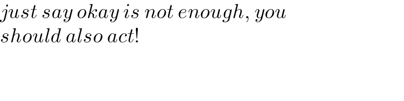 just say okay is not enough, you  should also act!  