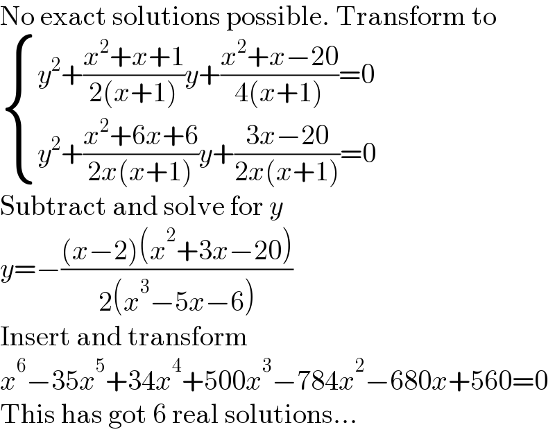 No exact solutions possible. Transform to   { ((y^2 +((x^2 +x+1)/(2(x+1)))y+((x^2 +x−20)/(4(x+1)))=0)),((y^2 +((x^2 +6x+6)/(2x(x+1)))y+((3x−20)/(2x(x+1)))=0)) :}  Subtract and solve for y  y=−(((x−2)(x^2 +3x−20))/(2(x^3 −5x−6)))  Insert and transform  x^6 −35x^5 +34x^4 +500x^3 −784x^2 −680x+560=0  This has got 6 real solutions...  