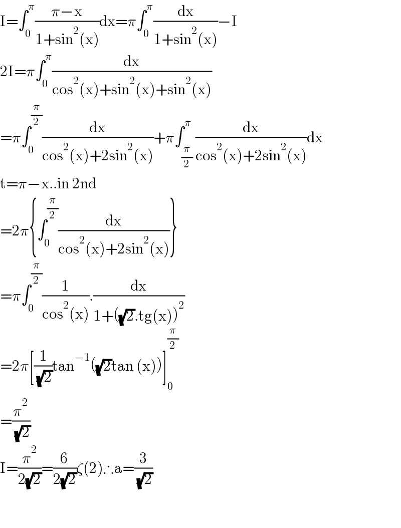 I=∫_0 ^π ((π−x)/(1+sin^2 (x)))dx=π∫_0 ^π (dx/(1+sin^2 (x)))−I  2I=π∫_0 ^π (dx/(cos^2 (x)+sin^2 (x)+sin^2 (x)))  =π∫_0 ^(π/2) (dx/(cos^2 (x)+2sin^2 (x)))+π∫_(π/2) ^π (dx/(cos^2 (x)+2sin^2 (x)))dx  t=π−x..in 2nd  =2π{∫_0 ^(π/2) (dx/(cos^2 (x)+2sin^2 (x)))}  =π∫_0 ^(π/2) (1/(cos^2 (x))).(dx/(1+((√2).tg(x))^2 ))  =2π[(1/( (√2)))tan^(−1) ((√2)tan (x))]_0 ^(π/2)   =(π^2 /( (√2)))  I=(π^2 /(2(√2)))=(6/(2(√2)))ζ(2)∴a=(3/( (√2)))      