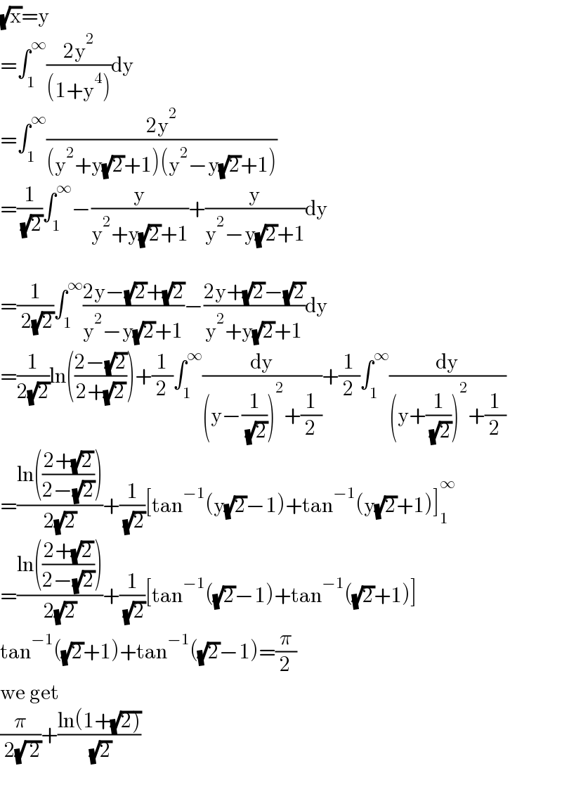 (√x)=y  =∫_1 ^∞ ((2y^2 )/((1+y^4 )))dy  =∫_1 ^∞ ((2y^2 )/((y^2 +y(√2)+1)(y^2 −y(√2)+1)))  =(1/( (√2)))∫_1 ^∞ −(y/(y^2 +y(√2)+1))+(y/(y^2 −y(√2)+1))dy    =(1/( 2(√2)))∫_1 ^∞ ((2y−(√2)+(√2))/(y^2 −y(√2)+1))−((2y+(√2)−(√2))/(y^2 +y(√2)+1))dy  =(1/(2(√2)))ln(((2−(√2))/(2+(√2))))+(1/2)∫_1 ^∞ (dy/((y−(1/( (√2))))^2 +(1/2)))+(1/2)∫_1 ^∞ (dy/((y+(1/( (√2))))^2 +(1/2)))  =((ln(((2+(√2))/(2−(√2)))))/(2(√2)))+(1/( (√2)))[tan^(−1) (y(√2)−1)+tan^(−1) (y(√2)+1)]_1 ^∞   =((ln(((2+(√2))/(2−(√2)))))/(2(√2)))+(1/( (√2)))[tan^(−1) ((√2)−1)+tan^(−1) ((√2)+1)]  tan^(−1) ((√2)+1)+tan^(−1) ((√2)−1)=(π/2)  we get   (π/( 2(√( 2))))+((ln(1+(√(2))))/( (√2)))    