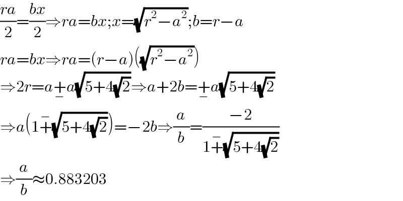 ((ra)/2)=((bx)/2)⇒ra=bx;x=(√(r^2 −a^2 ));b=r−a  ra=bx⇒ra=(r−a)((√(r^2 −a^2 )))  ⇒2r=a+_− a(√(5+4(√2)))⇒a+2b=+_− a(√(5+4(√2)))  ⇒a(1+^− (√(5+4(√2))))=−2b⇒(a/b)=((−2)/(1+^− (√(5+4(√2)))))  ⇒(a/b)≈0.883203  