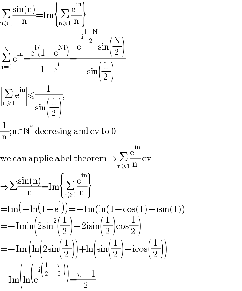 Σ_(n≥1) ((sin(n))/n)=Im{Σ_(n≥1) (e^(in) /n)}  Σ_(n=1) ^N e^(in) =((e^i (1−e^(Ni) ))/(1−e^i ))=((e^(i((1+N)/2)) sin((N/2)))/(sin((1/2))))  ∣Σ_(n≥1) e^(in) ∣≤(1/(sin((1/2)))),   (1/n);n∈N^∗  decresing and cv to 0  we can applie abel theorem ⇒Σ_(n≥1) (e^(in) /n) cv  ⇒Σ((sin(n))/n)=Im{Σ_(n≥1) (e^(in) /n)}  =Im(−ln(1−e^i ))=−Im(ln(1−cos(1)−isin(1))  =−Imln(2sin^2 ((1/2))−2isin((1/2))cos(1/2))  =−Im (ln(2sin((1/2)))+ln(sin((1/2))−icos((1/2)))  −Im(ln(e^(i((1/2)−(π/2))) )=((π−1)/2)  