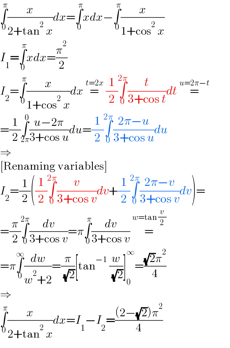 ∫_0 ^π (x/(2+tan^2  x))dx=∫_0 ^π xdx−∫_0 ^π (x/(1+cos^2  x))  I_1 =∫_0 ^π xdx=(π^2 /2)  I_2 =∫_0 ^π (x/(1+cos^2  x))dx =^(t=2x)  (1/2)∫_0 ^(2π) (t/(3+cos t))dt =^(u=2π−t)   =(1/2)∫_(2π) ^0 ((u−2π)/(3+cos u))du=(1/2)∫_0 ^(2π) ((2π−u)/(3+cos u))du  ⇒  [Renaming variables]  I_2 =(1/2)((1/2)∫_0 ^(2π) (v/(3+cos v))dv+(1/2)∫_0 ^(2π) ((2π−v)/(3+cos v))dv)=  =(π/2)∫_0 ^(2π) (dv/(3+cos v))=π∫_0 ^π (dv/(3+cos v)) =^(w=tan (v/2))    =π∫_0 ^∞ (dw/(w^2 +2))=(π/( (√2)))[tan^(−1)  (w/( (√2)))]_0 ^∞ =(((√2)π^2 )/4)  ⇒  ∫_0 ^π (x/(2+tan^2  x))dx=I_1 −I_2 =(((2−(√2))π^2 )/4)  