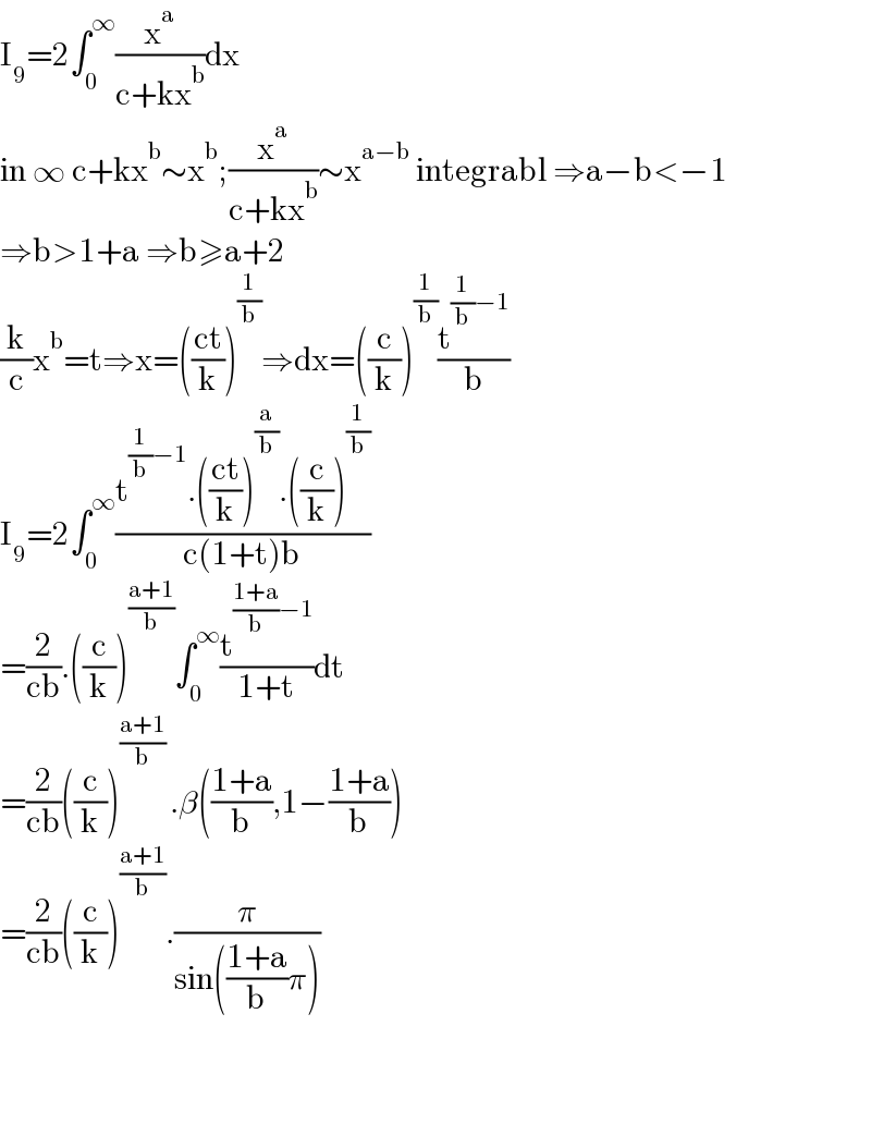 I_9 =2∫_0 ^∞ (x^a /(c+kx^b ))dx  in ∞ c+kx^b ∼x^b ;(x^a /(c+kx^b ))∼x^(a−b)  integrabl ⇒a−b<−1  ⇒b>1+a ⇒b≥a+2  (k/c)x^b =t⇒x=(((ct)/k))^(1/b) ⇒dx=((c/k))^(1/b) (t^((1/b)−1) /b)  I_9 =2∫_0 ^∞ ((t^((1/b)−1) .(((ct)/k))^(a/b) .((c/k))^(1/b) )/(c(1+t)b))  =(2/(cb)).((c/k))^((a+1)/b) ∫_0 ^∞ (t^(((1+a)/b)−1) /(1+t))dt  =(2/(cb))((c/k))^(((a+1)/b) ) .β(((1+a)/b),1−((1+a)/b))  =(2/(cb))((c/k))^((a+1)/b) .(π/(sin(((1+a)/b)π)))        