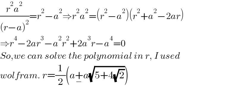 ((r^2 a^2 )/((r−a)^2 ))=r^2 −a^2 ⇒r^2 a^2 =(r^2 −a^2 )(r^2 +a^2 −2ar)  ⇒r^4 −2ar^3 −a^2 r^2 +2a^3 r−a^4 =0  So,we can solve the polynomial in r, I used   wolfram. r=(1/2)(a+_− a(√(5+4(√2))))  