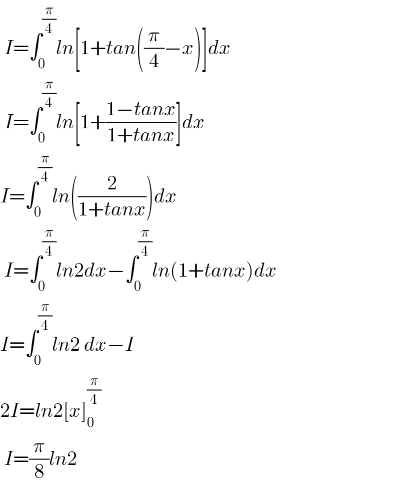  I=∫_0 ^(π/4) ln[1+tan((π/4)−x)]dx   I=∫_0 ^(π/4) ln[1+((1−tanx)/(1+tanx))]dx  I=∫_0 ^(π/4) ln((2/(1+tanx)))dx   I=∫_0 ^(π/4) ln2dx−∫_0 ^(π/4) ln(1+tanx)dx  I=∫_0 ^(π/4) ln2 dx−I  2I=ln2[x]_0 ^(π/4)    I=(π/8)ln2  