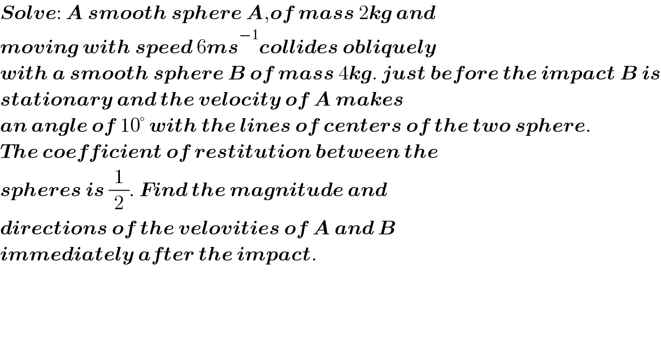 Solve: A smooth sphere A,of mass 2kg and  moving with speed 6ms^(−1) collides obliquely   with a smooth sphere B of mass 4kg. just before the impact B is  stationary and the velocity of A makes  an angle of 10° with the lines of centers of the two sphere.  The coefficient of restitution between the  spheres is (1/2). Find the magnitude and   directions of the velovities of A and B  immediately after the impact.  