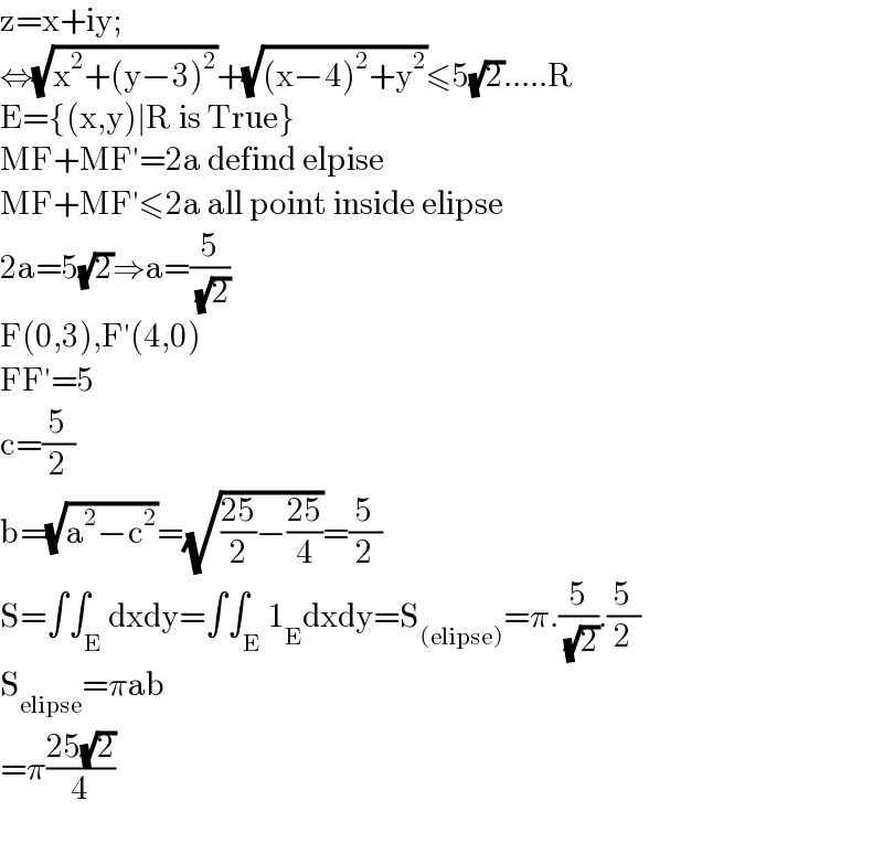 z=x+iy;  ⇔(√(x^2 +(y−3)^2 ))+(√((x−4)^2 +y^2 ))≤5(√2).....R  E={(x,y)∣R is True}  MF+MF′=2a defind elpise  MF+MF′≤2a all point inside elipse  2a=5(√2)⇒a=(5/( (√2)))  F(0,3),F′(4,0)  FF′=5  c=(5/2)  b=(√(a^2 −c^2 ))=(√(((25)/2)−((25)/4)))=(5/2)  S=∫∫_E dxdy=∫∫_E 1_E dxdy=S_((elipse)) =π.(5/( (√2))).(5/2)  S_(elipse) =πab  =π((25(√2))/4)    