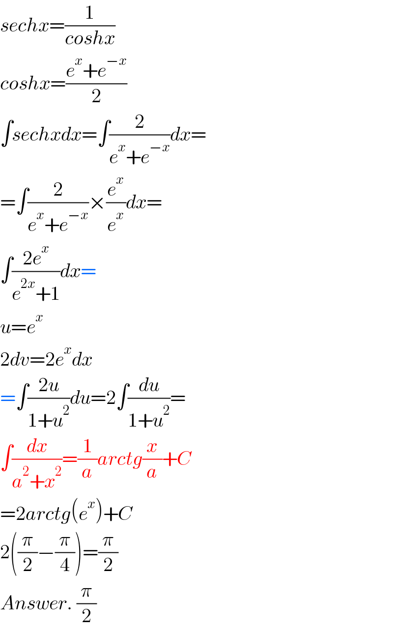 sechx=(1/(coshx))   coshx=((e^x +e^(−x) )/2)  ∫sechxdx=∫(2/(e^x +e^(−x) ))dx=  =∫(2/(e^x +e^(−x) ))×(e^x /e^x )dx=  ∫((2e^x )/(e^(2x) +1))dx=  u=e^x   2dv=2e^x dx  =∫((2u)/(1+u^2 ))du=2∫(du/(1+u^2 ))=  ∫(dx/(a^2 +x^2 ))=(1/a)arctg(x/a)+C  =2arctg(e^x )+C  2((π/2)−(π/4))=(π/2)  Answer. (π/2)  