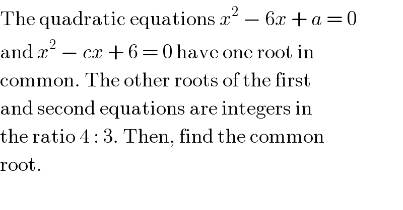 The quadratic equations x^2  − 6x + a = 0  and x^2  − cx + 6 = 0 have one root in  common. The other roots of the first  and second equations are integers in  the ratio 4 : 3. Then, find the common  root.  