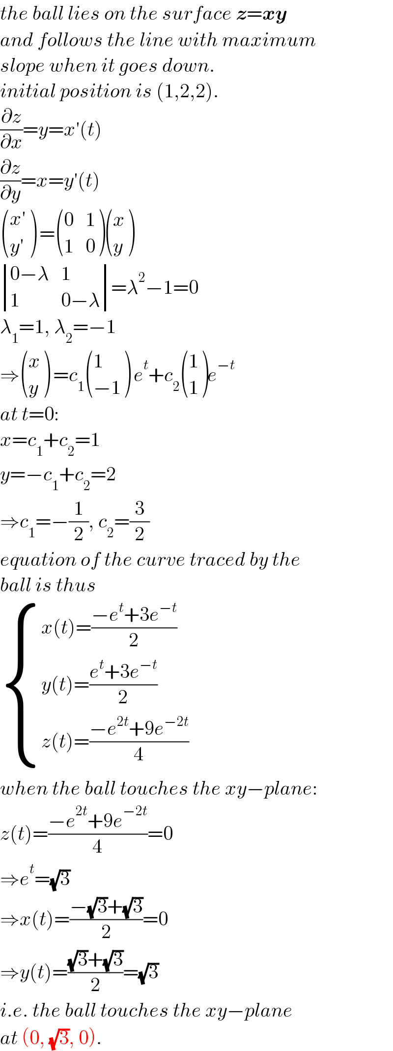 the ball lies on the surface z=xy  and follows the line with maximum  slope when it goes down.  initial position is (1,2,2).  (∂z/∂x)=y=x′(t)  (∂z/∂y)=x=y′(t)   (((x′)),((y′)) ) = ((0,1),(1,0) ) ((x),(y) )   determinant (((0−λ),1),(1,(0−λ)))=λ^2 −1=0  λ_1 =1, λ_2 =−1  ⇒ ((x),(y) ) =c_1  ((1),((−1)) ) e^t +c_2  ((1),(1) )e^(−t)   at t=0:  x=c_1 +c_2 =1  y=−c_1 +c_2 =2  ⇒c_1 =−(1/2), c_2 =(3/2)  equation of the curve traced by the   ball is thus   { ((x(t)=((−e^t +3e^(−t) )/2))),((y(t)=((e^t +3e^(−t) )/2))),((z(t)=((−e^(2t) +9e^(−2t) )/4))) :}  when the ball touches the xy−plane:  z(t)=((−e^(2t) +9e^(−2t) )/4)=0  ⇒e^t =(√3)  ⇒x(t)=((−(√3)+(√3))/2)=0  ⇒y(t)=(((√3)+(√3))/2)=(√3)  i.e. the ball touches the xy−plane  at (0, (√3), 0).  