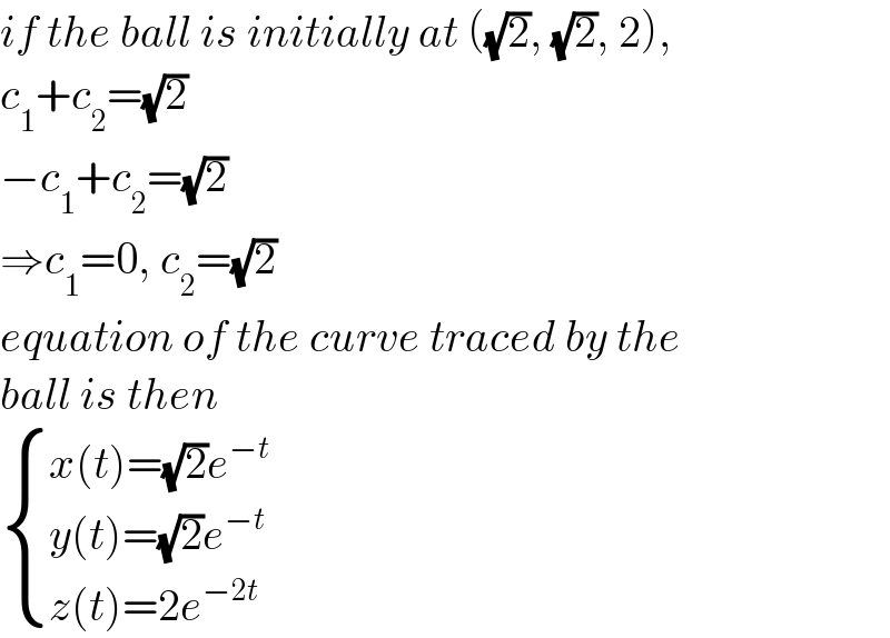 if the ball is initially at ((√2), (√2), 2),  c_1 +c_2 =(√2)  −c_1 +c_2 =(√2)  ⇒c_1 =0, c_2 =(√2)  equation of the curve traced by the   ball is then   { ((x(t)=(√2)e^(−t) )),((y(t)=(√2)e^(−t) )),((z(t)=2e^(−2t) )) :}  