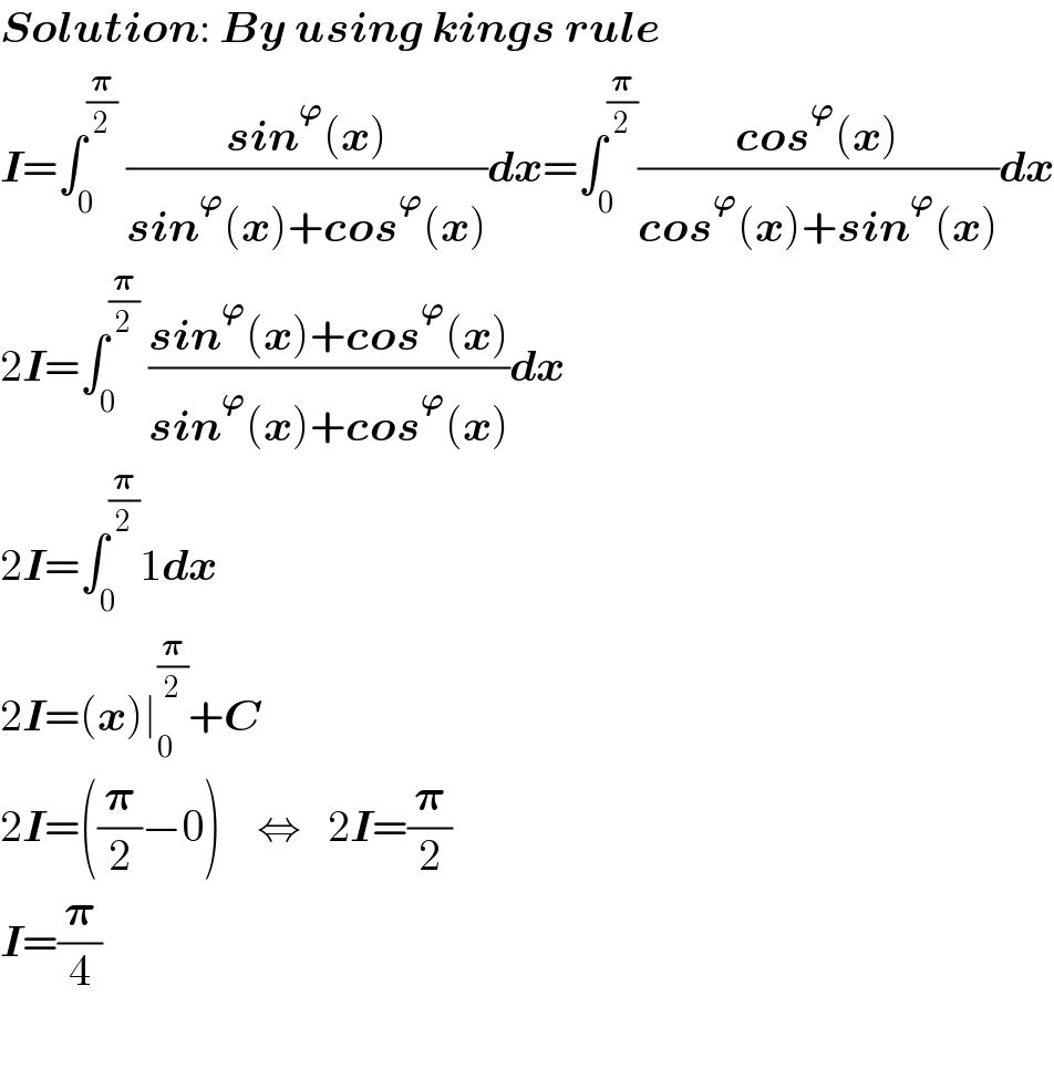 Solution: By using kings rule  I=∫_0 ^(𝛑/2)  ((sin^𝛟 (x))/(sin^𝛟 (x)+cos^𝛟 (x)))dx=∫_0 ^(𝛑/2) ((cos^𝛟 (x))/(cos^𝛟 (x)+sin^𝛟 (x)))dx  2I=∫_0 ^(𝛑/2)  ((sin^𝛟 (x)+cos^𝛟 (x))/(sin^𝛟 (x)+cos^𝛟 (x)))dx  2I=∫_0 ^(𝛑/2) 1dx  2I=(x)∣_0 ^(𝛑/2) +C  2I=((𝛑/2)−0)    ⇔   2I=(𝛑/2)  I=(𝛑/4)    