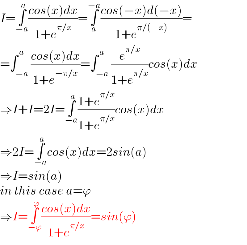 I=∫_(−a) ^a ((cos(x)dx)/(1+e^(π/x) ))=∫_a ^(−a) ((cos(−x)d(−x))/(1+e^(π/(−x)) ))=  =∫_(−a) ^( a) ((cos(x)dx)/(1+e^(−π/x) ))=∫_(−a) ^( a) (e^(π/x) /(1+e^(π/x) ))cos(x)dx  ⇒I+I=2I=∫_(−a) ^a ((1+e^(π/x) )/(1+e^(π/x) ))cos(x)dx  ⇒2I=∫_(−a) ^a cos(x)dx=2sin(a)  ⇒I=sin(a)  in this case a=ϕ  ⇒I=∫_(−ϕ) ^ϕ ((cos(x)dx)/(1+e^(π/x) ))=sin(ϕ)  