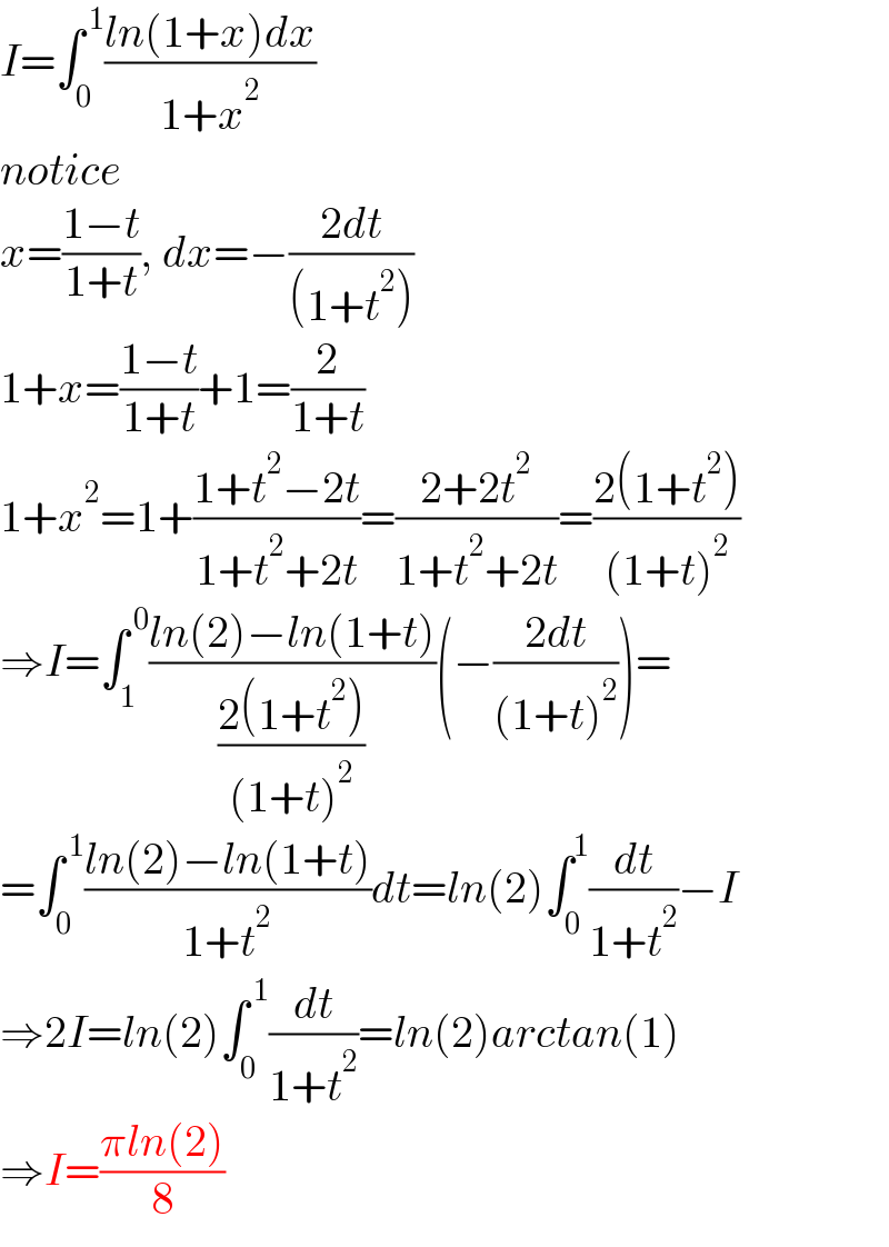 I=∫_0 ^( 1) ((ln(1+x)dx)/(1+x^2 ))  notice  x=((1−t)/(1+t)), dx=−((2dt)/((1+t^2 )))  1+x=((1−t)/(1+t))+1=(2/(1+t))  1+x^2 =1+((1+t^2 −2t)/(1+t^2 +2t))=((2+2t^2 )/(1+t^2 +2t))=((2(1+t^2 ))/((1+t)^2 ))  ⇒I=∫_1 ^( 0) ((ln(2)−ln(1+t))/((2(1+t^2 ))/((1+t)^2 )))(−((2dt)/((1+t)^2 )))=  =∫_0 ^( 1) ((ln(2)−ln(1+t))/(1+t^2 ))dt=ln(2)∫_0 ^1 (dt/(1+t^2 ))−I  ⇒2I=ln(2)∫_0 ^( 1) (dt/(1+t^2 ))=ln(2)arctan(1)  ⇒I=((πln(2))/8)  