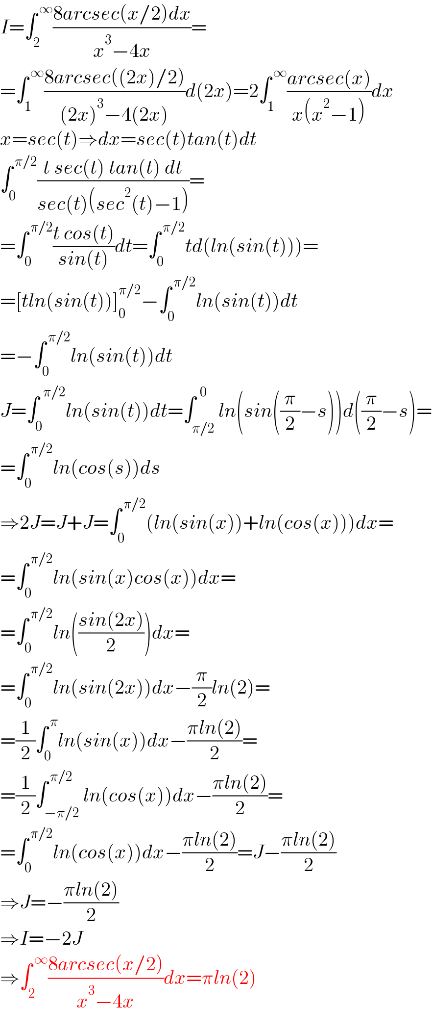 I=∫_2 ^( ∞) ((8arcsec(x/2)dx)/(x^3 −4x))=  =∫_1 ^( ∞) ((8arcsec((2x)/2))/((2x)^3 −4(2x)))d(2x)=2∫_1 ^( ∞) ((arcsec(x))/(x(x^2 −1)))dx  x=sec(t)⇒dx=sec(t)tan(t)dt  ∫_0 ^( π/2) ((t sec(t) tan(t) dt)/(sec(t)(sec^2 (t)−1)))=  =∫_0 ^( π/2) ((t cos(t))/(sin(t)))dt=∫_0 ^( π/2) td(ln(sin(t)))=  =[tln(sin(t))]_0 ^(π/2) −∫_0 ^( π/2) ln(sin(t))dt  =−∫_0 ^( π/2) ln(sin(t))dt  J=∫_0 ^(  π/2) ln(sin(t))dt=∫_(π/2) ^(  0) ln(sin((π/2)−s))d((π/2)−s)=  =∫_0 ^( π/2) ln(cos(s))ds  ⇒2J=J+J=∫_0 ^( π/2) (ln(sin(x))+ln(cos(x)))dx=  =∫_0 ^( π/2) ln(sin(x)cos(x))dx=  =∫_0 ^( π/2) ln(((sin(2x))/2))dx=  =∫_0 ^( π/2) ln(sin(2x))dx−(π/2)ln(2)=  =(1/2)∫_0 ^( π) ln(sin(x))dx−((πln(2))/2)=  =(1/2)∫_(−π/2) ^( π/2) ln(cos(x))dx−((πln(2))/2)=  =∫_0 ^( π/2) ln(cos(x))dx−((πln(2))/2)=J−((πln(2))/2)  ⇒J=−((πln(2))/2)  ⇒I=−2J  ⇒∫_2 ^( ∞) ((8arcsec(x/2))/(x^3 −4x))dx=πln(2)  