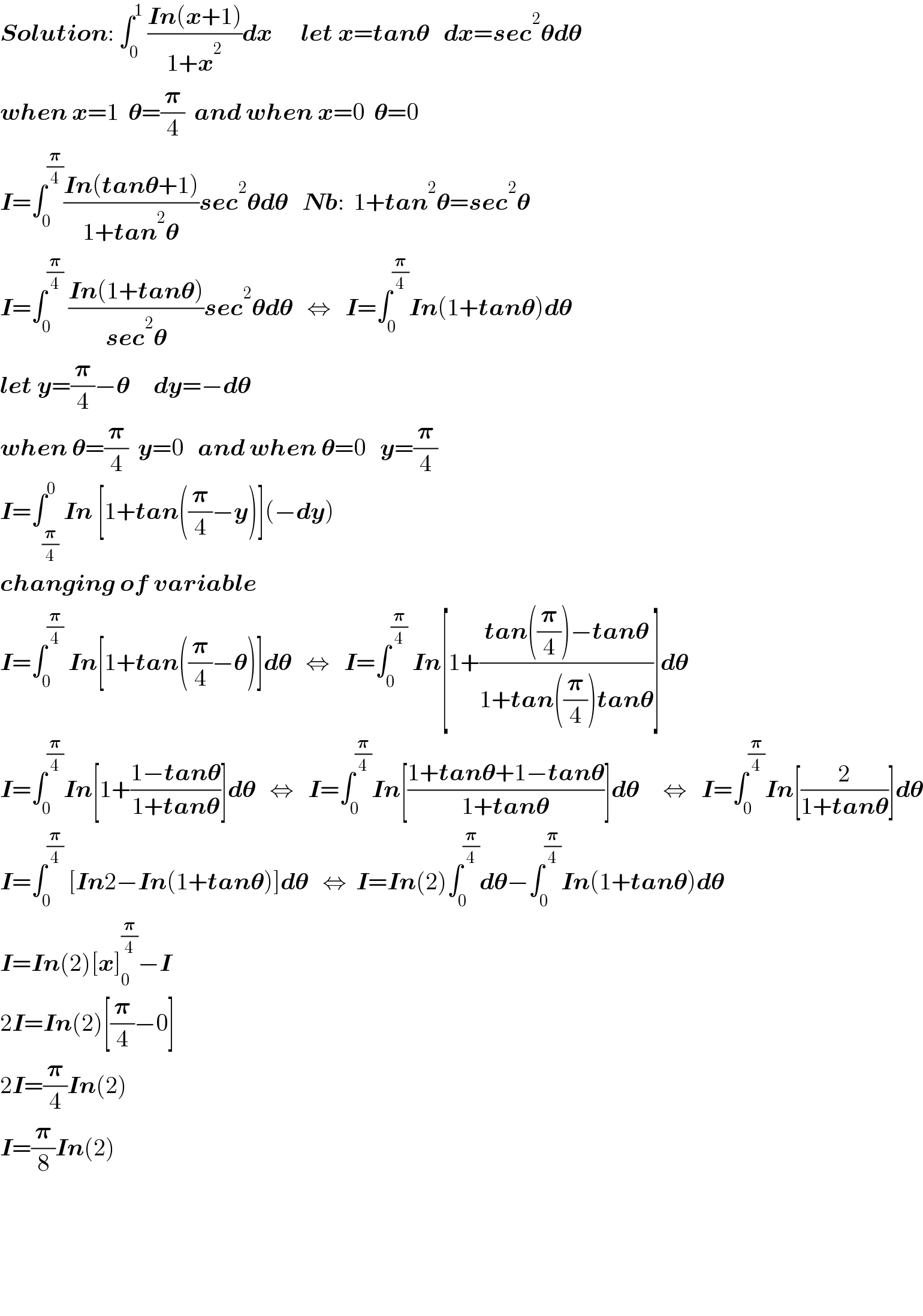 Solution: ∫_0 ^1  ((In(x+1))/(1+x^2 ))dx      let x=tan𝛉   dx=sec^2 𝛉d𝛉  when x=1  𝛉=(𝛑/4)  and when x=0  𝛉=0  I=∫_0 ^(𝛑/4) ((In(tan𝛉+1))/(1+tan^2 𝛉))sec^2 𝛉d𝛉   Nb:  1+tan^2 𝛉=sec^2 𝛉  I=∫_0 ^(𝛑/4)  ((In(1+tan𝛉))/(sec^2 𝛉))sec^2 𝛉d𝛉   ⇔   I=∫_0 ^(𝛑/4) In(1+tan𝛉)d𝛉  let y=(𝛑/4)−𝛉     dy=−d𝛉  when 𝛉=(𝛑/4)  y=0   and when 𝛉=0   y=(𝛑/4)  I=∫_(𝛑/4) ^0 In [1+tan((𝛑/4)−y)](−dy)  changing of variable  I=∫_0 ^(𝛑/4)  In[1+tan((𝛑/4)−𝛉)]d𝛉   ⇔   I=∫_0 ^(𝛑/4)  In[1+((tan((𝛑/4))−tan𝛉)/(1+tan((𝛑/4))tan𝛉))]d𝛉  I=∫_0 ^(𝛑/4) In[1+((1−tan𝛉)/(1+tan𝛉))]d𝛉   ⇔   I=∫_0 ^(𝛑/4) In[((1+tan𝛉+1−tan𝛉)/(1+tan𝛉))]d𝛉     ⇔   I=∫_0 ^(𝛑/4) In[(2/(1+tan𝛉))]d𝛉  I=∫_0 ^(𝛑/4)  [In2−In(1+tan𝛉)]d𝛉   ⇔  I=In(2)∫_0 ^(𝛑/4) d𝛉−∫_0 ^(𝛑/4) In(1+tan𝛉)d𝛉  I=In(2)[x]_0 ^(𝛑/4) −I  2I=In(2)[(𝛑/4)−0]  2I=(𝛑/4)In(2)  I=(𝛑/8)In(2)          