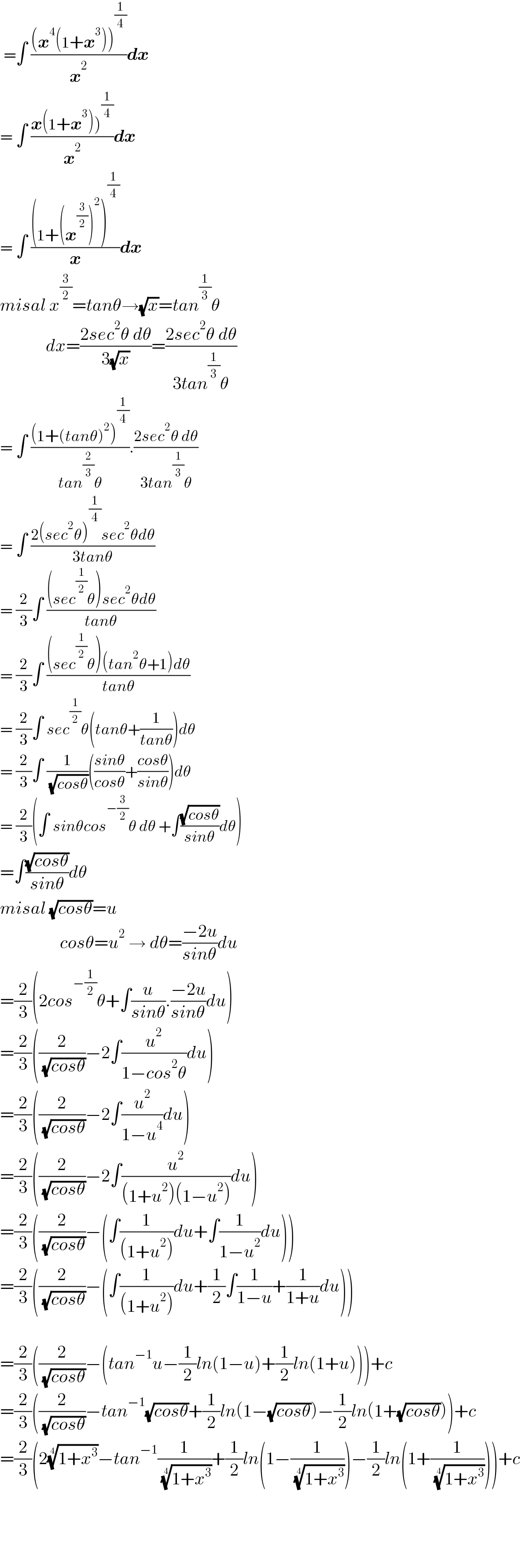  =∫ (((x^4 (1+x^3 ))^(1/4) )/x^2 )dx  = ∫ ((x(1+x^3 ))^(1/4) )/x^2 )dx  = ∫ (((1+(x^(3/2) )^2 )^(1/4) )/x)dx  misal x^(3/2) =tanθ→(√x)=tan^(1/3) θ               dx=((2sec^2 θ dθ)/(3(√x)))=((2sec^2 θ dθ)/(3tan^(1/3) θ))  = ∫ (((1+(tanθ)^2 )^(1/4) )/(tan^(2/3) θ)).((2sec^2 θ dθ)/(3tan^(1/3) θ))  = ∫ ((2(sec^2 θ)^(1/4) sec^2 θdθ)/(3tanθ))  = (2/3)∫ (((sec^(1/2) θ)sec^2 θdθ)/(tanθ))  = (2/3)∫ (((sec^(1/2) θ)(tan^2 θ+1)dθ)/(tanθ))  = (2/3)∫ sec^(1/2) θ(tanθ+(1/(tanθ)))dθ  = (2/3)∫ (1/( (√(cosθ))))(((sinθ)/(cosθ))+((cosθ)/(sinθ)))dθ  = (2/3)(∫ sinθcos^(−(3/2)) θ dθ +∫((√(cosθ))/(sinθ))dθ)  =∫((√(cosθ))/(sinθ))dθ  misal (√(cosθ))=u                   cosθ=u^2  → dθ=((−2u)/(sinθ))du  =(2/3)(2cos^(−(1/2)) θ+∫(u/(sinθ)).((−2u)/(sinθ))du)  =(2/3)((2/( (√(cosθ))))−2∫(u^2 /(1−cos^2 θ))du)  =(2/3)((2/( (√(cosθ))))−2∫(u^2 /(1−u^4 ))du)  =(2/3)((2/( (√(cosθ))))−2∫(u^2 /((1+u^2 )(1−u^2 )))du)  =(2/3)((2/( (√(cosθ))))−(∫(1/((1+u^2 )))du+∫(1/(1−u^2 ))du))  =(2/3)((2/( (√(cosθ))))−(∫(1/((1+u^2 )))du+(1/2)∫(1/(1−u))+(1/(1+u))du))    =(2/3)((2/( (√(cosθ))))−(tan^(−1) u−(1/2)ln(1−u)+(1/2)ln(1+u)))+c  =(2/3)((2/( (√(cosθ))))−tan^(−1) (√(cosθ))+(1/2)ln(1−(√(cosθ)))−(1/2)ln(1+(√(cosθ))))+c  =(2/3)(2((1+x^3 ))^(1/4) −tan^(−1) (1/( ((1+x^3 ))^(1/4) ))+(1/2)ln(1−(1/( ((1+x^3 ))^(1/4) )))−(1/2)ln(1+(1/( ((1+x^3 ))^(1/4) ))))+c        