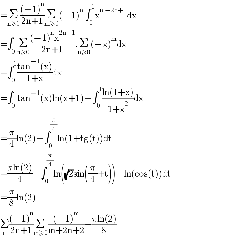 =Σ_(n≥0) (((−1)^n )/(2n+1))Σ_(m≥0) (−1)^m ∫_0 ^1 x^(m+2n+1) dx  =∫_0 ^1 Σ_(n≥0) (((−1)^n x^(2n+1) )/(2n+1)).Σ_(n≥0) (−x)^m dx  =∫_0 ^1 ((tan^(−1) (x))/(1+x))dx  =∫_0 ^1 tan^(−1) (x)ln(x+1)−∫_0 ^1 ((ln(1+x))/(1+x^2 ))dx  =(π/4)ln(2)−∫_0 ^(π/4) ln(1+tg(t))dt  =((πln(2))/4)−∫_0 ^(π/4) ln((√2)sin((π/4)+t))−ln(cos(t))dt  =(π/8)ln(2)  Σ_n (((−1)^n )/(2n+1))Σ_(m≥0) (((−1)^m )/(m+2n+2))=((πln(2))/8)  