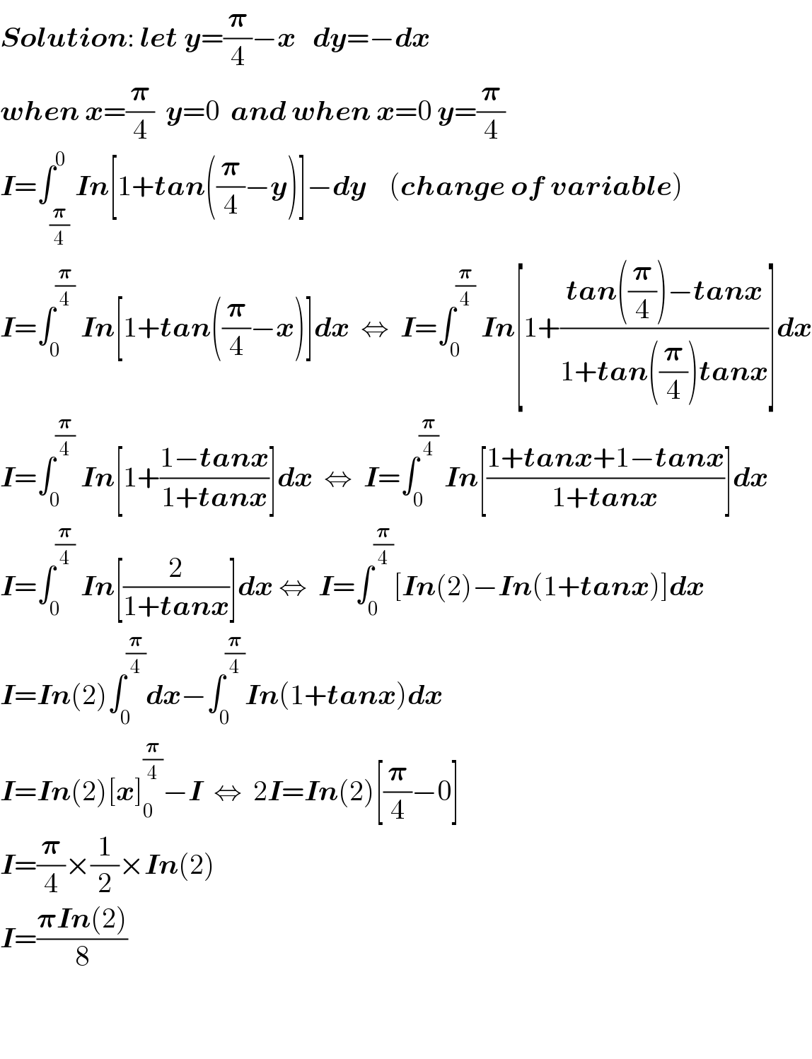 Solution: let y=(𝛑/4)−x   dy=−dx  when x=(𝛑/4)  y=0  and when x=0 y=(𝛑/4)  I=∫_(𝛑/4) ^0 In[1+tan((𝛑/4)−y)]−dy    (change of variable)  I=∫_0 ^(𝛑/4)  In[1+tan((𝛑/4)−x)]dx  ⇔  I=∫_0 ^(𝛑/4)  In[1+((tan((𝛑/4))−tanx)/(1+tan((𝛑/4))tanx))]dx  I=∫_0 ^(𝛑/4)  In[1+((1−tanx)/(1+tanx))]dx  ⇔  I=∫_0 ^(𝛑/4)  In[((1+tanx+1−tanx)/(1+tanx))]dx  I=∫_0 ^(𝛑/4)  In[(2/(1+tanx))]dx ⇔  I=∫_0 ^(𝛑/4) [In(2)−In(1+tanx)]dx  I=In(2)∫_0 ^(𝛑/4) dx−∫_0 ^(𝛑/4) In(1+tanx)dx  I=In(2)[x]_0 ^(𝛑/4) −I  ⇔  2I=In(2)[(𝛑/4)−0]  I=(𝛑/4)×(1/2)×In(2)  I=((𝛑In(2))/8)      