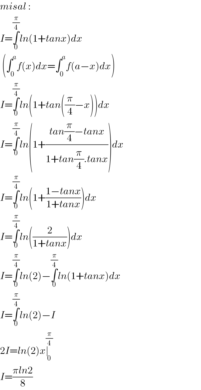 misal :  I=∫_0 ^(π/4) ln(1+tanx)dx   (∫_0 ^a f(x)dx=∫_0 ^a f(a−x)dx)  I=∫_0 ^(π/4) ln(1+tan((π/4)−x))dx  I=∫_0 ^(π/4) ln(1+((tan(π/4)−tanx)/(1+tan(π/4).tanx)))dx  I=∫_0 ^(π/4) ln(1+((1−tanx)/(1+tanx)))dx  I=∫_0 ^(π/4) ln((2/(1+tanx)))dx  I=∫_0 ^(π/4) ln(2)−∫_0 ^(π/4) ln(1+tanx)dx  I=∫_0 ^(π/4) ln(2)−I  2I=ln(2)x∣_0 ^(π/4)   I=((πln2)/8)  