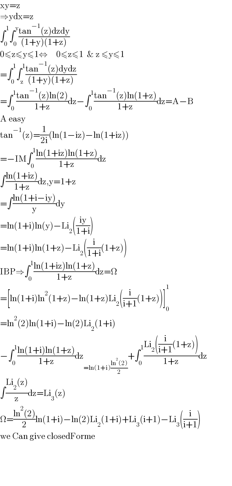xy=z  ⇒ydx=z  ∫_0 ^1 ∫_0 ^y ((tan^(−1) (z)dzdy)/((1+y)(1+z)))  0≤z≤y≤1⇔     0≤z≤1  & z ≤y≤1  =∫_0 ^1 ∫_z ^1 ((tan^(−1) (z)dydz)/((1+y)(1+z)))  =∫_0 ^1 ((tan^(−1) (z)ln(2))/(1+z))dz−∫_0 ^1 ((tan^(−1) (z)ln(1+z))/(1+z))dz=A−B  A easy  tan^(−1) (z)=(1/(2i))(ln(1−iz)−ln(1+iz))  =−IM∫_0 ^1 ((ln(1+iz)ln(1+z))/(1+z))dz  ∫((ln(1+iz))/(1+z))dz,y=1+z  =∫((ln(1+i−iy))/y)dy  =ln(1+i)ln(y)−Li_2 (((iy)/(1+i)))  =ln(1+i)ln(1+z)−Li_2 ((i/(1+i))(1+z))  IBP⇒∫_0 ^1 ((ln(1+iz)ln(1+z))/(1+z))dz=Ω  =[ln(1+i)ln^2 (1+z)−ln(1+z)Li_2 ((i/(i+1))(1+z))]_0 ^1   =ln^2 (2)ln(1+i)−ln(2)Li_2 (1+i)  −∫_0 ^1 ((ln(1+i)ln(1+z))/(1+z))dz_(=ln(1+i)((ln^2 (2))/2)) +∫_0 ^1 ((Li_2 ((i/(i+1))(1+z)))/(1+z))dz  ∫((Li_2 (z))/z)dz=Li_3 (z)  Ω=((ln^2 (2))/2)ln(1+i)−ln(2)Li_2 (1+i)+Li_3 (i+1)−Li_3 ((i/(i+1)))  we Can give closedForme          
