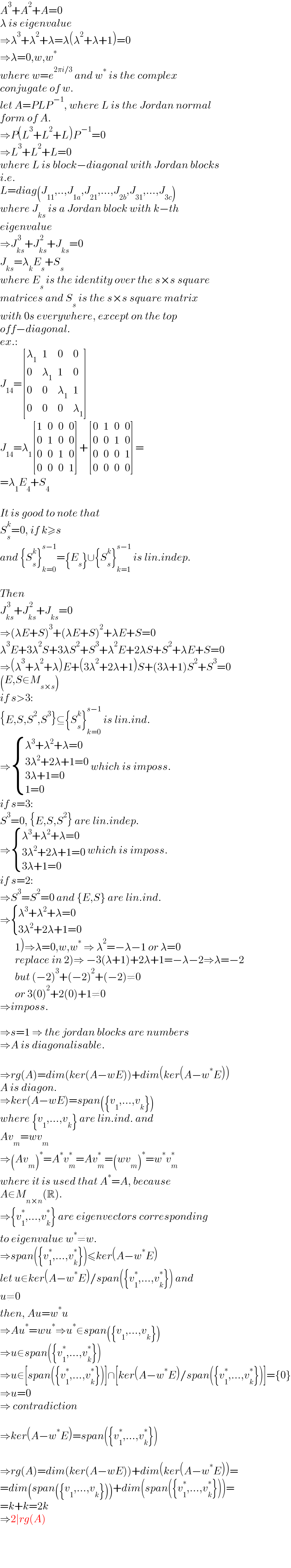 A^3 +A^2 +A=0  λ is eigenvalue  ⇒λ^3 +λ^2 +λ=λ(λ^2 +λ+1)=0  ⇒λ=0,w,w^∗   where w=e^(2πi/3)  and w^∗  is the complex  conjugate of w.  let A=PLP^( −1) , where L is the Jordan normal  form of A.  ⇒P(L^3 +L^2 +L)P^( −1) =0  ⇒L^3 +L^2 +L=0  where L is block−diagonal with Jordan blocks  i.e.  L=diag(J_(11) ,..,J_(1a) ,J_(21) ,...,J_(2b) ,J_(31) ,...,J_(3c) )  where J_(ks)  is a Jordan block with k−th  eigenvalue  ⇒J_(ks) ^( 3) +J_(ks) ^( 2) +J_(ks) =0  J_(ks) =λ_k E_s +S_s   where E_s  is the identity over the s×s square  matrices and S_s  is the s×s square matrix  with 0s everywhere, except on the top  off−diagonal.  ex.:  J_(14) = [(λ_1 ,1,0,0),(0,λ_1 ,1,0),(0,0,λ_1 ,1),(0,0,0,λ_1 ) ]  J_(14) =λ_1  [(1,0,0,0),(0,1,0,0),(0,0,1,0),(0,0,0,1) ]+ [(0,1,0,0),(0,0,1,0),(0,0,0,1),(0,0,0,0) ]=  =λ_1 E_4 +S_4     It is good to note that  S_s ^k =0, if k≥s  and {S_s ^k }_(k=0) ^(s−1) ={E_s }∪{S_s ^k }_(k=1) ^(s−1)  is lin.indep.    Then  J_(ks) ^( 3) +J_(ks) ^( 2) +J_(ks) =0  ⇒(λE+S)^3 +(λE+S)^2 +λE+S=0  λ^3 E+3λ^2 S+3λS^2 +S^3 +λ^2 E+2λS+S^2 +λE+S=0  ⇒(λ^3 +λ^2 +λ)E+(3λ^2 +2λ+1)S+(3λ+1)S^2 +S^3 =0  (E,S∈M_(s×s) )  if s>3:  {E,S,S^2 ,S^3 }⊆{S_s ^k }_(k=0) ^(s−1)  is lin.ind.  ⇒ { ((λ^3 +λ^2 +λ=0)),((3λ^2 +2λ+1=0)),((3λ+1=0)),((1=0)) :} which is imposs.  if s=3:  S^3 =0, {E,S,S^2 } are lin.indep.  ⇒ { ((λ^3 +λ^2 +λ=0)),((3λ^2 +2λ+1=0)),((3λ+1=0)) :} which is imposs.  if s=2:  ⇒S^3 =S^2 =0 and {E,S} are lin.ind.  ⇒ { ((λ^3 +λ^2 +λ=0)),((3λ^2 +2λ+1=0)) :}         1)⇒λ=0,w,w^∗  ⇒ λ^2 =−λ−1 or λ=0         replace in 2)⇒ −3(λ+1)+2λ+1=−λ−2⇒λ=−2         but (−2)^3 +(−2)^2 +(−2)≠0         or 3(0)^2 +2(0)+1≠0  ⇒imposs.    ⇒s=1 ⇒ the jordan blocks are numbers  ⇒A is diagonalisable.    ⇒rg(A)=dim(ker(A−wE))+dim(ker(A−w^∗ E))  A is diagon.  ⇒ker(A−wE)=span({v_1 ,...,v_k })  where {v_1 ,...,v_k } are lin.ind. and   Av_m =wv_m   ⇒(Av_m )^∗ =A^∗ v_m ^∗ =Av_m ^∗ =(wv_m )^∗ =w^∗ v_m ^∗   where it is used that A^∗ =A, because  A∈M_(n×n) (R).  ⇒{v_1 ^∗ ,...,v_k ^∗ } are eigenvectors corresponding  to eigenvalue w^∗ ≠w.  ⇒span({v_1 ^∗ ,...,v_k ^∗ })≤ker(A−w^∗ E)  let u∈ker(A−w^∗ E)/span({v_1 ^∗ ,...,v_k ^∗ }) and  u≠0  then, Au=w^∗ u  ⇒Au^∗ =wu^∗ ⇒u^∗ ∈span({v_1 ,...,v_k })  ⇒u∈span({v_1 ^∗ ,...,v_k ^∗ })  ⇒u∈[span({v_1 ^∗ ,...,v_k ^∗ })]∩[ker(A−w^∗ E)/span({v_1 ^∗ ,...,v_k ^∗ })]={0}  ⇒u=0  ⇒ contradiction    ⇒ker(A−w^∗ E)=span({v_1 ^∗ ,...,v_k ^∗ })    ⇒rg(A)=dim(ker(A−wE))+dim(ker(A−w^∗ E))=  =dim(span({v_1 ,...,v_k }))+dim(span({v_1 ^∗ ,...,v_k ^∗ }))=  =k+k=2k  ⇒2∣rg(A)  